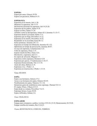 ESPERA
Espera por amor, Génesis 29.20.
Espera con paciencia, Hebreos 6.15.
ESPERANZA
Esperanza en la muerte, Job 11.20.
Mantener la esperanza, Job 13.15.
Declaración elocuente de esperanza, Job 19.25-26.
Esperanza de los pobres, Salmo 9.18.
Esperar en Dios, Salmo 31.24.
Antídoto contra la desesperanza, Salmo 42.5; Jeremías 31.15-17.
Esperanza desde la juventud, Salmo 71.5.
Esperanza que no llega, Proverbios 13.12.
Esperanza en la muerte, Proverbios 14.32.
Resplandor en la oscuridad, Isaías 60.1-2.
Falsas promesas, Jeremías 28.1-11.
Esperanza en tiempo de tribulación, Jeremías 42.1-22.
Optimismo en tiempo de persecución, Jeremías 48.47.
Un rayo de esperanza, Lamentaciones 3.21.
Valle de esperanza, Oseas 2.15.
Esperar mucho de Dios, Oseas 12.6.
Desolación y esperanza, Joel 2.3.
En espera de salvación, Miqueas 7.7.
Esperanza contra esperanza, Romanos 4.18.
Esperanza por gracia, 2 Tesalonicenses 2.16-17.
Esperanza bienaventurada, Tito 2.11-14.
Ancla del alma, Hebreos 6.19.
Esperanza viva, 1 Pedro 1.3.
Esperanza en resurrección, 2 Pedro 1.13-14.
Véase MUERTE.
ESPÍA
Espía a sus hermanos, Génesis 37.2.
Acusa a sus hermanos de espías, Génesis 42.8-9.
Nombramiento de espías, Números 13.1-16.
Interpretan gesto de condolencia como espionaje, 2Samuel 10.1-4.
El «espía» Elíseo, 2 Reyes 6.9-13.
Espía desde su ventana, Proverbios 7.6-13.
Espionaje fariseo, Lucas 20.20.
Espías infiltrados, Gálatas 2.4.
Véase VIGILANCIA.
ESPIGADOR
Espigas para extranjeros y pobres, Levítico 19.9-10; 23.22; Deuteronomio 24.19-20.
Espigar semillas de romance, Rut 2.2,8,23.
Véanse BENEVOLENCIA, COSECHA, POBREZA.
 