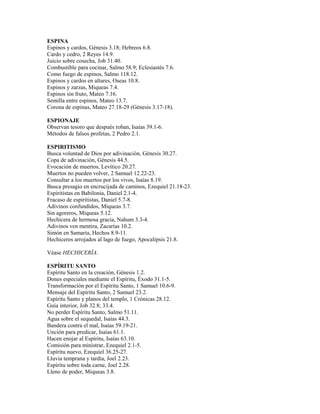 ESPINA
Espinos y cardos, Génesis 3.18; Hebreos 6.8.
Cardo y cedro, 2 Reyes 14.9.
Juicio sobre cosecha, Job 31.40.
Combustible para cocinar, Salmo 58.9; Eclesiastés 7.6.
Como fuego de espinos, Salmo 118.12.
Espinos y cardos en altares, Oseas 10.8.
Espinos y zarzas, Miqueas 7.4.
Espinos sin fruto, Mateo 7.16.
Semilla entre espinos, Mateo 13.7.
Corona de espinas, Mateo 27.18-29 (Génesis 3.17-18).
ESPIONAJE
Observan tesoro que después roban, Isaías 39.1-6.
Métodos de falsos profetas, 2 Pedro 2.1.
ESPIRITISMO
Busca voluntad de Dios por adivinación, Génesis 30.27.
Copa de adivinación, Génesis 44.5.
Evocación de muertos, Levítico 20.27.
Muertos no pueden volver, 2 Samuel 12.22-23.
Consultar a los muertos por los vivos, Isaías 8.19.
Busca presagio en encrucijada de caminos, Ezequiel 21.18-23.
Espiritistas en Babilonia, Daniel 2.1-4.
Fracaso de espiritistas, Daniel 5.7-8.
Adivinos confundidos, Miqueas 3.7.
Sin agoreros, Miqueas 5.12.
Hechicera de hermosa gracia, Nahum 3.3-4.
Adivinos ven mentira, Zacarías 10.2.
Simón en Samaría, Hechos 8.9-11.
Hechiceros arrojados al lago de fuego, Apocalipsis 21.8.
Véase HECHICERÍA.
ESPÍRITU SANTO
Espíritu Santo en la creación, Génesis 1.2.
Dones especiales mediante el Espíritu, Éxodo 31.1-5.
Transformación por el Espíritu Santo, 1 Samuel 10.6-9.
Mensaje del Espíritu Santo, 2 Samuel 23.2.
Espíritu Santo y planos del templo, 1 Crónicas 28.12.
Guía interior, Job 32.8; 33.4.
No perder Espíritu Santo, Salmo 51.11.
Agua sobre el sequedal, Isaías 44.3.
Bandera contra el mal, Isaías 59.19-21.
Unción para predicar, Isaías 61.1.
Hacen enojar al Espíritu, Isaías 63.10.
Comisión para ministrar, Ezequiel 2.1-5.
Espíritu nuevo, Ezequiel 36.25-27.
Lluvia temprana y tardía, Joel 2.23.
Espíritu sobre toda carne, Joel 2.28.
Lleno de poder, Miqueas 3.8.
 