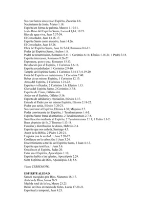 No con fuerza sino con el Espíritu, Zacarías 4.6.
Nacimiento de Jesús, Mateo 1.18.
Espíritu en forma de paloma, Marcos 1.10-11.
Jesús lleno del Espíritu Santo, Lucas 4.1,14; 10.21.
Ríos de agua viva, Juan 7.37-39.
El Consolador, Juan 14.16-17.
Espíritu Santo como maestro, Juan 14.26.
El Consolador, Juan 15.26.
Obra del Espíritu Santo, Juan 16.5-14; Romanos 8.6-11.
Poder del Espíritu Santo, Hechos 1.8.
Poder de resurrección, Romanos 8.11; 1 Corintios 6.14; Efesios 1.18-21; 1 Pedro 3.18.
Espíritu intercesor, Romanos 8.26-27.
Esperanza, gozo y paz, Romanos 15.13.
Revelación por el Espíritu, 1 Corintios 2.6-16.
Espíritu escudriñador, 1 Corintios 2.9-10.
Templo del Espíritu Santo, 1 Corintios 3.16-17; 6.19-20.
Guía del Espíritu en matrimonio, 1 Corintios 7.40.
Beber de un mismo Espíritu, 1 Corintios 12.13.
Arras del Espíritu, 2 Corintios 1.21-22.
Espíritu vivificador, 2 Corintios 3.6; Efesios 1.13.
Gloria del Espíritu Santo, 2 Corintios 3.7-8.
Espíritu de Cristo, Gálatas 4.6.
Andar en el Espíritu, Gálatas 5.16.
Espíritu de sabiduría y revelación, Efesios 1.17.
Entrada al Padre por un mismo Espíritu, Efesios 2.18-22.
Poder que actúa, Efesios 3.20-21.
No contristar al Espíritu, Efesios 4.30; Miqueas 2.7.
Poder convincente del Espíritu, 1 Tesalonicenses 1.4-5.
Espíritu Santo frena al anticristo, 2 Tesalonicenses 2.7-8.
Santificación mediante el Espíritu, 2 Tesalonicenses 2.13; 1 Pedro 1.1-2.
Buen depósito de fe, 2 Timoteo 1.13-14.
Función y distribución de dones, Hebreos 2.4.
Espíritu que nos anhela, Santiago 4.5.
Autor de la Biblia, 2 Pedro 1.20-21.
Ungidos con la verdad, 1 Juan 2.20-27.
Confianza en la salvación, 1 Juan 3.24.
Discernimiento a través del Espíritu Santo, 1 Juan 4.1-3.
Espíritu que testifica, 1 Juan 5.6.
Oración en el Espíritu, Judas 20.
Estar en el Espíritu, Apocalipsis 1.10.
Espíritu habla a las iglesias, Apocalipsis 2.29.
Siete Espíritus de Dios, Apocalipsis 3.1; 5.6.
Véase TERREMOTO.
ESPIRITUALIDAD
Santos escogidos por Dios, Números 16.3-7.
Anhelo de Dios, Isaías 26.9.
Medida total de la ley, Mateo 23.23.
Reino de Dios en medio de fieles, Lucas 17.20-21.
Espiritual y temporal, Juan 8.23.
 
