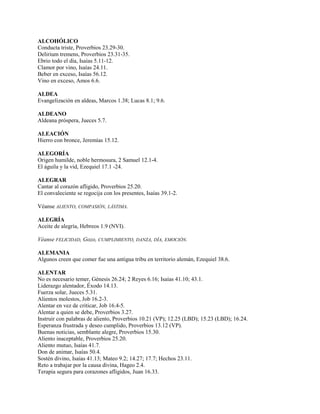 ALCOHÓLICO
Conducta triste, Proverbios 23.29-30.
Delirium tremens, Proverbios 23.31-35.
Ebrio todo el día, Isaías 5.11-12.
Clamor por vino, Isaías 24.11.
Beber en exceso, Isaías 56.12.
Vino en exceso, Amos 6.6.
ALDEA
Evangelización en aldeas, Marcos 1.38; Lucas 8.1; 9.6.
ALDEANO
Aldeana próspera, Jueces 5.7.
ALEACIÓN
Hierro con bronce, Jeremías 15.12.
ALEGORÍA
Origen humilde, noble hermosura, 2 Samuel 12.1-4.
El águila y la vid, Ezequiel 17.1 -24.
ALEGRAR
Cantar al corazón afligido, Proverbios 25.20.
El convaleciente se regocija con los presentes, Isaías 39.1-2.
Véanse ALIENTO, COMPASIÓN, LÁSTIMA.
ALEGRÍA
Aceite de alegría, Hebreos 1.9 (NVI).
Véanse FELICIDAD, Gozo, CUMPLIMIENTO, DANZA, DÍA, EMOCIÓN.
ALEMANIA
Algunos creen que comer fue una antigua tribu en territorio alemán, Ezequiel 38.6.
ALENTAR
No es necesario temer, Génesis 26.24; 2 Reyes 6.16; Isaías 41.10; 43.1.
Liderazgo alentador, Éxodo 14.13.
Fuerza solar, Jueces 5.31.
Alientos molestos, Job 16.2-3.
Alentar en vez de criticar, Job 16.4-5.
Alentar a quien se debe, Proverbios 3.27.
Instruir con palabras de aliento, Proverbios 10.21 (VP); 12.25 (LBD); 15.23 (LBD); 16.24.
Esperanza frustrada y deseo cumplido, Proverbios 13.12 (VP).
Buenas noticias, semblante alegre, Proverbios 15.30.
Aliento inaceptable, Proverbios 25.20.
Aliento mutuo, Isaías 41.7.
Don de animar, Isaías 50.4.
Sostén divino, Isaías 41.13; Mateo 9.2; 14.27; 17.7; Hechos 23.11.
Reto a trabajar por la causa divina, Hageo 2.4.
Terapia segura para corazones afligidos, Juan 16.33.
 