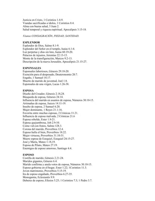 Justicia en Cristo, 1 Corintios 1.4-9.
Viandas sacrificadas a ídolos, 1 Corintios 8.4.
Alma con buena salud, 3 Juan 2.
Salud temporal y riqueza espiritual, Apocalipsis 3.15-18.
Véanse CONSAGRACIÓN, PIEDAD, SANTIDAD.
ESPLENDOR
Esplendor de Dios, Salmo 8.1-9.
Esplendor del Señor en el templo, Isaías 6.1-4.
Luz perpetua y días sin luto, Isaías 60.19-20.
Palacios de injustos, Jeremías 22.13-15.
Monte de la transfiguración, Marcos 9.2-13.
Descripción de la nueva Jerusalén, Apocalipsis 21.15-27.
ESPONSALES
Esponsales laboriosos, Génesis 29.18-20.
Exención para el desposado, Deuteronomio 20.7.
Engaño, 1 Samuel 18.17.
Muerte de marido de juventud, Joel 1.8.
Esponsales de una virgen, Lucas 1.26-38.
ESPOSA
Diseño del Creador, Génesis 2.18,24.
Búsqueda de esposa, Génesis 24.14.
Influencia del marido en asuntos de esposa, Números 30.10-15.
Artimañas de esposa, Jueces 14.11-19.
Insulto de esposa, 2 Samuel 6.20.
Mujer dominante, 1 Reyes 21.1-16.
Favorita entre muchas esposas, 2 Crónicas 11.21.
Influencia de esposa malvada, 2 Crónicas 21.6
Esposa rebelde, Ester 1.9-21.
Esposa quejumbrosa, Job 2.9-10.
Como vid con frutos, Salmo 128.3.
Corona del marido, Proverbios 12.4.
Esposo halla el bien, Proverbios 18.22.
Mujer virtuosa, Proverbios 31.10-31.
Muere esposa de Ezequiel, Ezequiel 24.15-27.
José y María, Mateo 1.18,19.
Esposa de Pilato, Mateo 27.19.
Enemigos de esposo amoroso, Santiago 4.4.
ESPOSO
Costilla de marido, Génesis 2.21-24.
Maridos gigantes, Génesis 6.4.
Marido confirma y anula votos de esposa, Números 30.10-15.
Esposo gobierna en el hogar, Ester 1.22; 1Corintios 11.3.
Joven matrimonio, Proverbios 5.15-19.
Ira de esposo engañado, Proverbios 6.27-35.
Monogamia, Eclesiastés 9.9.
Deberes de esposo, Efesios 5.25; 1 Corintios 7.3; 1 Pedro 3.7.
 