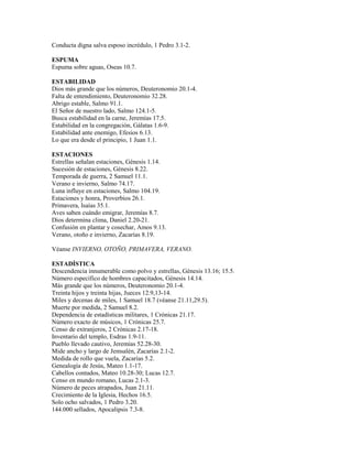 Conducta digna salva esposo incrédulo, 1 Pedro 3.1-2.
ESPUMA
Espuma sobre aguas, Oseas 10.7.
ESTABILIDAD
Dios más grande que los números, Deuteronomio 20.1-4.
Falta de entendimiento, Deuteronomio 32.28.
Abrigo estable, Salmo 91.1.
El Señor de nuestro lado, Salmo 124.1-5.
Busca estabilidad en la carne, Jeremías 17.5.
Estabilidad en la congregación, Gálatas 1.6-9.
Estabilidad ante enemigo, Efesios 6.13.
Lo que era desde el principio, 1 Juan 1.1.
ESTACIONES
Estrellas señalan estaciones, Génesis 1.14.
Sucesión de estaciones, Génesis 8.22.
Temporada de guerra, 2 Samuel 11.1.
Verano e invierno, Salmo 74.17.
Luna influye en estaciones, Salmo 104.19.
Estaciones y honra, Proverbios 26.1.
Primavera, Isaías 35.1.
Aves saben cuándo emigrar, Jeremías 8.7.
Dios determina clima, Daniel 2.20-21.
Confusión en plantar y cosechar, Amos 9.13.
Verano, otoño e invierno, Zacarías 8.19.
Véanse INVIERNO, OTOÑO, PRIMAVERA, VERANO.
ESTADÍSTICA
Descendencia innumerable como polvo y estrellas, Génesis 13.16; 15.5.
Número específico de hombres capacitados, Génesis 14.14.
Más grande que los números, Deuteronomio 20.1-4.
Treinta hijos y treinta hijas, Jueces 12.9,13-14.
Miles y decenas de miles, 1 Samuel 18.7 (véanse 21.11,29.5).
Muerte por medida, 2 Samuel 8.2.
Dependencia de estadísticas militares, 1 Crónicas 21.17.
Número exacto de músicos, 1 Crónicas 25.7.
Censo de extranjeros, 2 Crónicas 2.17-18.
Inventario del templo, Esdras 1.9-11.
Pueblo llevado cautivo, Jeremías 52.28-30.
Mide ancho y largo de Jemsalén, Zacarías 2.1-2.
Medida de rollo que vuela, Zacarías 5.2.
Genealogía de Jesús, Mateo 1.1-17.
Cabellos contados, Mateo 10.28-30; Lucas 12.7.
Censo en mundo romano, Lucas 2.1-3.
Número de peces atrapados, Juan 21.11.
Crecimiento de la Iglesia, Hechos 16.5.
Solo ocho salvados, 1 Pedro 3.20.
144.000 sellados, Apocalipsis 7.3-8.
 