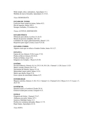 Mide templo, altar y adoradores, Apocalipsis 11.1.
Medidas de nueva Jerusalén, Apocalipsis 21.15-21.
Véase DEMOGRAFÍA.
ESTADO DE ÁNIMO
Lucha por buen estado de ánimo, Salmo 43.5.
Día de angustia, Salmo 102.2.
Siempre confiados, 2 Corintios 5.6.
Véanse ACTITUD, DISPOSICIÓN.
ESTADO FÍSICO
Obstáculo para adorar, Levítico 21.16-23.
Muerte de persona saludable, Job 5.26.
Candidatos de cargos gubernamentales, Daniel 1.3-5.
Requisitos para seguir a Jesús, Lucas 9.23-26.
ESTADOS UNIDOS
Algunos creen que se refiere a Estados Unidos, Isaías 18.1-2,7.
ESTATUA
Esposa de Lot, Génesis 19.26; Lucas 17.32.
Piedra en Bet-el, Génesis 28.18-22.
Piedra de Bohán, Josué 15.6.
Imágenes en el templo, 1 Reyes 6.23-28.
ESTÉRIL
Sin descendencia, Génesis 16.1-4; 29.31-34; 30.1-24; 1 Samuel 1.1-20; Lucas 1.5-25.
Matriz cerrada, Génesis 20.17-18.
Nacimiento de Sansón, Jueces 13.1-8.
Maternidad, mujer estéril, Salmo 113.9.
Matriz que aborta, Oseas 9.14.
Gozo a pesar de esterilidad, Gálatas 4.27.
ESTERILIDAD
Mujeres estériles, Génesis 11.30; 15.2; 1 Samuel 1.2; 2 Samuel 6.23; 2 Reyes 4.11-17; Lucas 1.7;
20.27 29.
ESTIÉRCOL
Quemar la piel y el estiércol, Éxodo 29.14.
Estiércol usado para cocinar, Ezequiel 4.15.
ESTILO
Elegancia de Goliat, 1 Samuel 17.4-7.
Alabanza con estilo, Salmo 147.1.
Justicia y fidelidad, Isaías 11.5.
Profeta sin vestiduras delicadas, Mateo 11.7-9.
Ropa limpia, Apocalipsis 22.14.
Véase ROPA.
 
