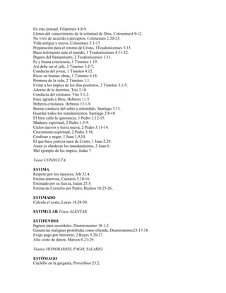 En esto pensad, Filipenses 4.8-9.
Llenos del conocimiento de la voluntad de Dios, Colosensesl.9-12.
No vivir de acuerdo a preceptos, Colosenses 2.20-23.
Vida antigua y nueva, Colosenses 3.1-17.
Preparación para el retomo de Cristo, 1Tesalonicenses 3.13.
Buen testimonio ante el mundo, 1 Tesalonicenses 4.11-12.
Dignos del llamamiento, 2 Tesalonicenses 1.11.
Fe y buena conciencia, 1 Timoteo 1.19.
Así debe ser el jefe, 1 Timoteo 3.2-7.
Conducta del joven, 1 Timoteo 4.12.
Ricos en buenas obras, 1 Timoteo 6.18.
Promesa de la vida, 2 Timoteo 1.1.
Evitar a los impíos de los días postreros, 2 Timoteo 3.1-5.
Adorno de la doctrina, Tito 2.10.
Conducta del cristiano, Tito 3.1-2.
Enoc agradó a Dios, Hebreos 11.5.
Deberes cristianos, Hebreos 13.1-9.
Buena conducta del sabio y entendido, Santiago 3.13.
Guardar todos los mandamientos, Santiago 2.8-10.
El bien calla la ignorancia, 1 Pedro 2.12-15.
Madurez espiritual, 2 Pedro 1.5-9.
Cielos nuevos y tierra nueva, 2 Pedro 3.11-14.
Crecimiento espiritual, 2 Pedro 3.18.
Confesar y negar, 1 Juan 1.9,10.
El que hace justicia nace de Cristo, 1 Juan 2.29.
Amor es obedecer los mandamientos, 2 Juan 6.
Mal ejemplo de los impíos, Judas 7.
Véase CONDUCTA.
ESTIMA
Respeto por los mayores, Job 32.4.
Estima amorosa, Cantares 5.10-16.
Estimado por su fuerza, Isaías 25.3.
Estima de Cornelio por Pedro, Hechos 10.25-26,
ESTIMADO
Calcula el costo, Lucas 14.28-30.
ESTIMULAR Véase ALENTAR.
ESTIPENDIO
Ingreso para sacerdotes, Deuteronomio 18.1-2.
Ganancias malignas prohibidas como ofrenda, Deuteronomio23.17-18.
Exige pago por ministrar, 2 Reyes 5.20-27.
Alto costo de danza, Marcos 6.21-29.
Véanse HONORARIOS, PAGO, SALARIO.
ESTÓMAGO
Cuchillo en la garganta, Proverbios 23.2.
 
