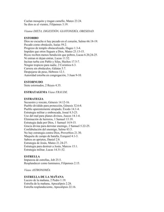 Cuelan mosquito y tragan camello, Mateo 23.24.
Su dios es el vientre, Filipenses 3.19.
Véanse DIETA, DIGESTIÓN, GLOTONERÍA, OBESIDAD.
ESTORBO
Dios no escucha si hay pecado en el corazón, Salmo 66.18-19.
Pecado como obstáculo, Isaías 59.2.
Progreso de templo obstaculizado, Hageo 1.3-4.
Impiden que otros lleguen a Dios, Mateo 23.13-15.
Ricos reciben menos bendición que pobres, Lucas 6.20,24-25.
Ni entran ni dejan entrar, Lucas 11.52.
Incitan turba con Pablo y Silas, Hechos 17.5-7.
Ningún tropiezo para nadie, 2 Corintios 6.3.
Carrera sin obstáculos, Gálatas 5.7.
Despojarse de peso, Hebreos 12.1.
Autoridad estorba en congregación, 3 Juan 9-10.
ESTORNUDO
Siete estornudos, 2 Reyes 4.35.
ESTRATAGEMA Véase FRAUDE.
ESTRATEGIA
Secuestro y rescate, Génesis 14.12-16.
Pueblo dividido para protección, Génesis 32.6-8.
Pueblo aparentemente atrapado, Éxodo 14.1-4.
Estrategia militar y emboscada, Josué 8.3-23.
Uso del mal para planes divinos, Jueces 14.1-4.
Eliminación de herreros, 1 Samuel 13.19.
Estrategia dada por Dios, 1 Samuel 14.9-15.
Gracia divina para derrotar enemigo, 2 Samuel 5.22-25.
Confabulación del enemigo, Salmo 83.5.
No hay estrategia contra Dios, Proverbios 21.30.
Maqueta de campo de batalla, Ezequiel 4.1-3.
Sabios en aprietos, Daniel 2.8.
Estrategia de Jesús, Mateo 21.24-27.
Estrategia para destruir a Jesús, Marcos 15.1.
Estrategia militar, Lucas 14.31-32.
ESTRELLA
Impureza de estrellas, Job 25.5.
Resplandecer como luminares, Filipenses 2.15.
Véase ASTRONOMÍA.
ESTRELLA DE LA MAÑANA
Lucero de la mañana, 2 Pedro 1.19.
Estrella de la mañana, Apocalipsis 2.28.
Estrella resplandeciente, Apocalipsis 22.16.
 