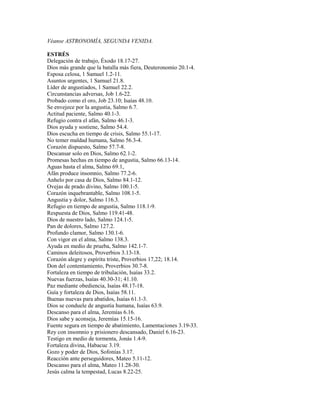Véanse ASTRONOMÍA, SEGUNDA VENIDA.
ESTRÉS
Delegación de trabajo, Éxodo 18.17-27.
Dios más grande que la batalla más fiera, Deuteronomio 20.1-4.
Esposa celosa, 1 Samuel 1.2-11.
Asuntos urgentes, 1 Samuel 21.8.
Líder de angustiados, 1 Samuel 22.2.
Circunstancias adversas, Job 1.6-22.
Probado como el oro, Job 23.10; Isaías 48.10.
Se envejece por la angustia, Salmo 6.7.
Actitud paciente, Salmo 40.1-3.
Refugio contra el afán, Salmo 46.1-3.
Dios ayuda y sostiene, Salmo 54.4.
Dios escucha en tiempo de crisis, Salmo 55.1-17.
No temer maldad humana, Salmo 56.3-4.
Corazón dispuesto, Salmo 57.7-8.
Descansar solo en Dios, Salmo 62.1-2.
Promesas hechas en tiempo de angustia, Salmo 66.13-14.
Aguas hasta el alma, Salmo 69.1,
Afán produce insomnio, Salmo 77.2-6.
Anhelo por casa de Dios, Salmo 84.1-12.
Ovejas de prado divino, Salmo 100.1-5.
Corazón inquebrantable, Salmo 108.1-5.
Angustia y dolor, Salmo 116.3.
Refugio en tiempo de angustia, Salmo 118.1-9.
Respuesta de Dios, Salmo 119.41-48.
Dios de nuestro lado, Salmo 124.1-5.
Pan de dolores, Salmo 127.2.
Profundo clamor, Salmo 130.1-6.
Con vigor en el alma, Salmo 138.3.
Ayuda en medio de prueba, Salmo 142.1-7.
Caminos deleitosos, Proverbios 3.13-18.
Corazón alegre y espíritu triste, Proverbios 17,22; 18.14.
Don del contentamiento, Proverbios 30.7-8.
Fortaleza en tiempo de tribulación, Isaías 33.2.
Nuevas fuerzas, Isaías 40.30-31; 41.10.
Paz mediante obediencia, Isaías 48.17-18.
Guía y fortaleza de Dios, Isaías 58.11.
Buenas nuevas para abatidos, Isaías 61.1-3.
Dios se conduele de angustia humana, Isaías 63.9.
Descanso para el alma, Jeremías 6.16.
Dios sabe y aconseja, Jeremías 15.15-16.
Fuente segura en tiempo de abatimiento, Lamentaciones 3.19-33.
Rey con insomnio y prisionero descansado, Daniel 6.16-23.
Testigo en medio de tormenta, Jonás 1.4-9.
Fortaleza divina, Habacuc 3.19.
Gozo y poder de Dios, Sofonías 3.17.
Reacción ante perseguidores, Mateo 5.11-12.
Descanso para el alma, Mateo 11.28-30.
Jesús calma la tempestad, Lucas 8.22-25.
 