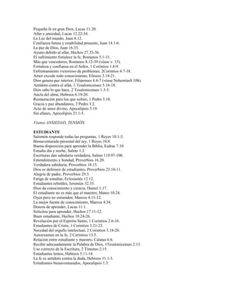 Pequeña fe en gran Dios, Lucas 11.20.
Afán y ansiedad, Lucas 12.22-34.
La Luz del mundo, Juan 8.12.
Confianza futura y estabilidad presente, Juan 14.1-6.
La paz de Dios, Juan 16.33.
Ayuno debido al afán, Hechos 27.33-36.
El sufrimiento fortalece la fe, Romanos 5.1-11.
Más que vencedores, Romanos 8.12-39 (véase v. 15).
Fortaleza y confianza en el Señor, 1 Corintios 1.8-9.
Enfrentamiento victorioso de problemas, 2Corintios 4.7-18.
Amor excede todo conocimiento, Efesios 3.14-21.
Dios genera paz interior, Filipenses 4.4-7 (véase Nehemías8.10b).
Antídoto contra el afán, 1 Tesalonicenses 5.16-18.
Dios sabe lo que hace, 2 Tesalonicenses 1.3-5.
Ancla del alma, Hebreos 6.19-20.
Restauración para los que sufren, 1 Pedro 5.10.
Gracia y paz abundantes, 2 Pedro 1.2.
Acto de amor divino, Apocalipsis 3.19.
Sin afanes, Apocalipsis 21.1-5.
Véanse ANSIEDAD, TENSIÓN.
ESTUDIANTE
Salomón responde todas las preguntas, 1 Reyes 10.1-3.
Bienaventurado personal del rey, 1 Reyes 10.8.
Buena disposición para aprender la Biblia, Esdras 7.10.
Estudia día y noche, Salmo 1.2.
Escrituras dan sabiduría verdadera, Salmo 119.97-100.
Entendimiento y bondad, Proverbios 16.20.
Verdadera sabiduría, Proverbios 18.15.
Dios es defensor de estudiantes, Proverbios 23.10-11.
Alegría de padre, Proverbios 29.3.
Fatiga de estudiar, Eclesiastés 12.12.
Estudiantes rebeldes, Jeremías 32.33.
Dios da conocimiento y ciencia, Daniel 1.17.
El estudiante no es más que el maestro, Mateo 10.24.
Oyen pero no entienden, Marcos 4.11-12.
La mejor fuente de conocimiento, Marcos 4.34.
Deseos de aprender, Lucas 11.1.
Solícitos para aprender, Hechos 17.11-12.
Buen estudiante, Hechos 18.24-26.
Revelación por el Espíritu Santo, 1 Corintios 2.6-16.
Estudiantes de Cristo, 1 Corintios 3.21-23.
Necedad del orgullo intelectual, 2 Corintios 3.18-20.
Autoexamen en la fe, 2 Corintios 13.5.
Relación entre estudiante y maestro, Calatas 6.6.
Recibir adecuadamente la Palabra de Dios, 1Tesalonicenses 2.13.
Uso correcto de la Escritura, 2 Timoteo 2.15.
Estudiantes lentos, Hebreos 5.11-14.
La fe es antídoto contra la duda, Hebreos 11.1-3.
Estudiantes bienaventurados, Apocalipsis 1.3.
 
