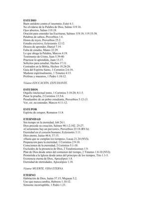 ESTUDIO
Buen antídoto contra el insomnio, Ester 6.1.
No olvidarse de la Palabra de Dios, Salmo 119.16.
Ojos abiertos, Salmo 119.18.
Oración para entender las Escrituras, Salmos 119.18; 119.33-38.
Palabras de sabios, Proverbios 1.6.
Honra de reyes, Proverbios 25.2.
Estudio excesivo, Eclesiastés 12.12.
Deseos de aprender, Daniel 7.19.
Falta de estudio, Mateo 22.29.
Lo que ahoga la Palabra, Marcos 4.19.
Testimonio de Cristo, Juan 5.39-40.
Practicar lo aprendido, Juan 13.17.
Solícitos para estudiar, Hechos 17.11.
Centrados en la Biblia, Hechos 18.24-26.
Guía del Espíritu Santo, 1 Corintios 2.6-16.
Madurar espiritualmente, 1 Timoteo 4.13.
Profetas y maestros, 1 Pedro 1.10-12.
Véanse EDUCACIÓN, ESTUDIANTE.
ESTUDIOS
Orgullo intelectual tonto, 1 Corintios 3.18-20; 8.1-3.
Pasar la prueba, 2 Corintios 13.5-6.
Pesadumbre de un pobre estudiante, Proverbios 5.12-13.
Ver, oír, no entender, Marcos 4.11-12.
ESTUPOR
Espíritu de estupor, Romanos 11.8.
ETERNIDAD
Sin tiempo en la eternidad, Job 24.1.
Dios precede su creación, Salmos 90.1-2;102. 25-27.
«Ciertamente hay un porvenir», Proverbios 23.18 (RVA).
Eternidad en el corazón humano, Eclesiastés 3.11.
Dios eterno, Isaías 44.6; 57.15.
«Hasta que se cumplan los tiempos», Lucas 21.24 (NVI).
Preparación para la eternidad, 1 Corintios 2.9-10.
Conscientes de la eternidad, 2 Corintios 5.1-10.
Excluidos de la presencia de Dios, 2 Tesalonicenses 1.9.
Plan de Dios desde antes del comienzo del tiempo, 2 Timoteo 1.8-10 (NVI).
Prometida a la Iglesia desde antes del principio de los tiempos, Tito 1.1-3.
Existencia eterna de Dios, Apocalipsis 1.8.
Eternidad de eternidades, Apocalipsis 1.18.
Véanse MUERTE, VIDA ETERNA.
ETERNO
Habitación de Dios, Isaías 57.15; Miqueas 5.2.
Uno que nunca cambia, Hebreos 1.10-12.
Simiente incorruptible, 1 Pedro 1.23.
 