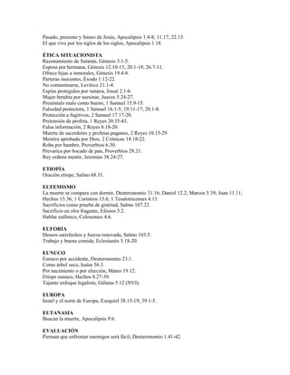 Pasado, presente y futuro de Jesús, Apocalipsis 1.4-8; 11.17; 22.13.
El que vive por los siglos de los siglos, Apocalipsis 1.18.
ÉTICA SITUACIONISTA
Razonamiento de Satanás, Génesis 3.1-5.
Esposa por hermana, Génesis 12.10-13; 20.1-18; 26.7-11.
Ofrece hijas a inmorales, Génesis 19.4-8.
Parteras inocentes, Éxodo 1.12-22.
No contaminarse, Levítico 21.1-4.
Espías protegidos por ramera, Josué 2.1-6.
Mujer bendita por asesinar, Jueces 5.24-27.
Preséntalo malo como bueno, 1 Samuel 15.9-15.
Falsedad protectora, 1 Samuel 16.1-5; 19.11-17; 20.1-8.
Protección a fugitivos, 2 Samuel 17.17-20.
Pretensión de profeta, 1 Reyes 20.35-43.
Falsa información, 2 Reyes 6.18-20.
Muerte de sacerdotes y profetas paganos, 2 Reyes 10.15-29.
Mentira aprobada por Dios, 2 Crónicas 18.18-22.
Roba por hambre, Proverbios 6.30.
Prevarica por bocado de pan, Proverbios 28.21.
Rey ordena mentir, Jeremías 38.24-27.
ETIOPÍA
Oración etíope, Salmo 68.31.
EUFEMISMO
La muerte se compara con dormir, Deuteronomio 31.16; Daniel 12.2; Marcos 5.39; Juan 11.11;
Hechos 13.36; 1 Corintios 15.6; 1 Tesalonicenses 4.13.
Sacrificios como prueba de gratitud, Salmo 107.22.
Sacrificio en olor fragante, Efesios 5.2.
Hablar eufónico, Colosenses 4.6.
EUFORIA
Deseos satisfechos y fuerza renovada, Salmo 103.5.
Trabajo y buena comida, Eclesiastés 5.18-20.
EUNUCO
Eunuco por accidente, Deuteronomio 23.1.
Como árbol seco, Isaías 56.3.
Por nacimiento o por elección, Mateo 19.12.
Etíope eunuco, Hechos 8.27-39.
Tajante enfoque legalista, Gálatas 5.12 (NVI).
EUROPA
Israel y el norte de Europa, Ezequiel 38.15-19; 39.1-5.
EUTANASIA
Buscan la muerte, Apocalipsis 9.6.
EVALUACIÓN
Piensan que enfrentar enemigos será fácil, Deuteronomio 1.41-42.
 
