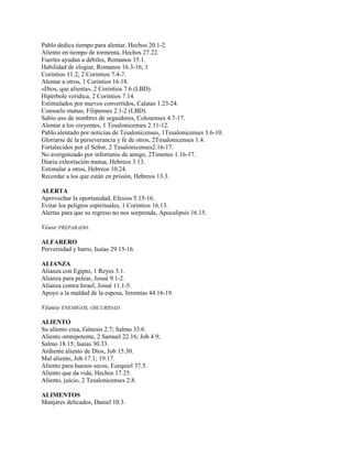 Pablo dedica tiempo para alentar, Hechos 20.1-2.
Aliento en tiempo de tormenta, Hechos 27.22.
Fuertes ayudan a débiles, Romanos 15.1.
Habilidad de elogiar, Romanos 16.3-16; 1
Corintios 11.2; 2 Corintios 7.4-7.
Alentar a otros, 1 Corintios 16.18.
«Dios, que alienta», 2 Corintios 7.6 (LBD).
Hipérbole verídica, 2 Corintios 7.14.
Estimulados por nuevos convertidos, Calatas 1.23-24.
Consuelo mutuo, Filipenses 2.1-2 (LBD).
Sabio uso de nombres de seguidores, Colosenses 4.7-17.
Alentar a los creyentes, 1 Tesalonicenses 2.11-12.
Pablo alentado por noticias de Tesalonicenses, 1Tesalonicenses 3.6-10.
Gloriarse de la perseverancia y fe de otros, 2Tesalonicenses 1.4.
Fortalecidos por el Señor, 2 Tesalonicenses2.16-17.
No avergonzado por infortunio de amigo, 2Timoteo 1.16-17.
Diaria exhortación mutua, Hebreos 3.13.
Estimular a otros, Hebreos 10.24.
Recordar a los que están en prisión, Hebreos 13.3.
ALERTA
Aprovechar la oportunidad, Efesios 5.15-16.
Evitar los peligros espirituales, 1 Corintios 16.13.
Alertas para que su regreso no nos sorprenda, Apocalipsis 16.15.
Véase PREPARADO.
ALFARERO
Perversidad y barro, Isaías 29.15-16.
ALIANZA
Alianza con Egipto, 1 Reyes 3.1.
Alianza para pelear, Josué 9.1-2.
Alianza contra Israel, Josué 11.1-5.
Apoyo a la maldad de la esposa, Jeremías 44.16-19.
Véanse ENEMIGOS, OSCURIDAD.
ALIENTO
Su aliento crea, Génesis 2.7; Salmo 33.6.
Aliento omnipotente, 2 Samuel 22.16; Job 4.9;
Salmo 18.15; Isaías 30.33.
Ardiente aliento de Dios, Job 15.30.
Mal aliento, Job 17.1; 19.17.
Aliento para huesos secos, Ezequiel 37.5.
Aliento que da vida, Hechos 17.25.
Aliento, juicio, 2 Tesalonicenses 2.8.
ALIMENTOS
Manjares delicados, Daniel 10.3.
 