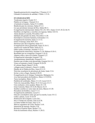 Segunda generación de evangelistas, 2 Timoteo 4.1-5.
Llamado al ministerio de santidad, 1 Pedro 1.15-16.
EVANGELIZACIÓN
Tienda para inquirir, Éxodo 33.7.
Palabra en la lengua, 2 Samuel 23.2.
«Cuéntenle al mundo», Salmo 9.11 (LBD).
Bendición para las misiones, Salmo 67.1-2.
Los que proclaman mensaje de Dios, Salmo 68.11.
Evangelización internacional, Salmos 96.3,10; 105.1; Isaías 12.4-5; 45.22; 66.19.
Siembran con lágrimas y cosechan con regocijo, Salmo 126.5-6.
Alerta durante la cosecha, Proverbios 10.5.
Sabiduría del ganador de almas, Proverbios 11.30.
Eternidad en corazones humanos, Eclesiastés 3.11.
Evangelización nocturna, Isaías 21.11-12.
Gritar el mensaje, Isaías 40.9; 58.1.
Hermosos pies del evangelista, Isaías 52.7.
Evangelización eficaz garantizada, Isaías 55.10-11.
Anuncio de venida del Señor, Isaías 62.11.
Oídos sordos al mensaje, Jeremías 5.12-13.
Evangelización innecesaria, Jeremías 31.34; Hebreos 8.10-11.
Resultados por no evangelizar, Ezequiel 3.18-19.
Algunos oirán y otros no lo harán, Ezequiel 3.27.
Evangelización silenciada, Ezequiel 7.26.
Arrepentimiento identificado, Ezequiel 9.3-11.
Pastores que olvidan oveja descarriada, Ezequiel 34.1-31.
Viene avivamiento a Israel, Ezequiel 39.28-29.
El valiente Daniel, Daniel 5.18-26.
«¡Hagan sonar la alarma!», Oseas 8.1 (LBD).
Hambre de la Palabra de Dios, Amos 8.11-12.
Ninivitas escucharon la advertencia de Jonás, Jonás 3.3-6.
Invitar a otros a llegar, Zacarías 8.20-22.
Evangelización en el Antiguo Testamento, Malaquías 2.6.
«Los haré pescadores de hombres», Mateo 4.19 (NVI).
Tarea incompleta, Mateo 10.23.
Parábola del sembrador, Mateo 13.1-23; Lucas 8.4-15.
Valor de oveja perdida, Mateo 18.12-14; Lucas 15.1-7.
Unos rechazan y otros aceptan, Mateo 22.1-10.
Gran Comisión, Mateo 28.16-20; Marcos 16.15.
Sembrar semillas en varios tipos de tierra, Marcos 4.3-20.
Pescadores de hombres, Lucas 5.1-11.
Evangelización ambulante, Lucas 8.1.
Orar por cosechadores antes que por la cosecha, Lucas 10.1-2.
Calles y plazas, Lucas 14.16-24.
Predicación del evangelio, Lucas 20.1.
Hoy es tiempo de cosechar, Juan 4.35-38.
Levantar nombre de Jesús, Juan 12.32.
Motivar seguidores de Cristo, Hechos 1.6-8.
Saturación de mensaje, Hechos 5.28.
Resisten el Espíritu Santo, Hechos 7.51.
Fruto de testimonio eficaz, Hechos 11.20-21.
 