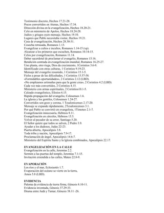 Testimonio discreto, Hechos 17.21-28.
Pocos convertidos en Atenas, Hechos 17.34.
Dirección divina en la evangelización, Hechos 18.20-21.
Celo en ministerio de Apolos, Hechos 18.24-28.
Judíos y griegos oyen mensaje, Hechos 19.10.
Lugares que Pablo necesitaba visitar, Hechos 19.21.
Casa de evangelización, Hechos 28.30-31.
Cosecha retrasada, Romanos 1.13.
Evangelizar a cultos e incultos, Romanos 1.14-15 (vp).
Alcanzar a los primeros que escuchen, Romanos 10.14-15.
Celos por evangelización, Romanos 11.14.
Deber sacerdotal de proclamar el evangelio, Romanos 15.16.
Bendición centrada en evangelización mundial, Romanos 16.25-27.
Uno planta, otro riega, Dios da crecimiento, 1Corintios 3.6-9.
Identificado con otras culturas, 1 Corintios 9.19-23.
Mensaje del evangelio resumido, 1 Corintios 15.1-5.
Fieles a pesar de las dificultades, 1 Corintios 15.57-58.
«Formidables oportunidades», 2 Corintios 2.12 (LBD).
«No empleamos artimañas para que la gente crea», 2 Corintios 4.2 (LBD).
Cada vez más convertidos, 2 Corintios 4.15.
Ministerio con armas espirituales, 2 Corintios10.1-5.
Calzado evangelístico, Efesios 6.15.
Rápida propagación del evangelio, Colosenses 1.6.
La iglesia y los gentiles, Colosenses 1.24-27.
Convertidos son gozo y corona, 1 Tesalonicenses 2.17-20.
Mensaje se expande rápidamente, 2Tesalonicenses 3.1.
Por qué Pablo se convirtió en evangelista, 1Timoteo 2.1-7.
Evangelización innecesaria, Hebreos 8.11.
Evangelización en cárceles, Hebreos 13.3.
Volver al pecador de su error, Santiago 5.20.
El Señor quiere que todos se salven, 2 Pedro 3.9.
Ayudar a los dudosos, Judas 22-23.
Puerta abierta, Apocalipsis 3.8.
Toda tribu y nación, Apocalipsis 7.9-17.
Proclamación de ángel, Apocalipsis 14.6-7.
Ministerio del Espíritu Santo y la Iglesia combinados, Apocalipsis 22.17.
EVANGELIZACIÓN EN LA CALLE
Evangelización en la calle, Jeremías 2.2.
Sermón a las puertas del templo, Jeremías 7.1-15.
Invitación extendida a las calles, Mateo 22.8-9.
EVAPORACIÓN
Los ríos y el mar, Eclesiastés 1.7.
Evaporación del océano se vierte en la tierra,
Amos 5.8 (LBD).
EVIDENCIA
Paloma da evidencia de tierra firme, Génesis 8.10-11.
Evidencia inventada, Génesis 37.29-33.
Drama entre Judá y Tamar, Génesis 38.11 -26.
 