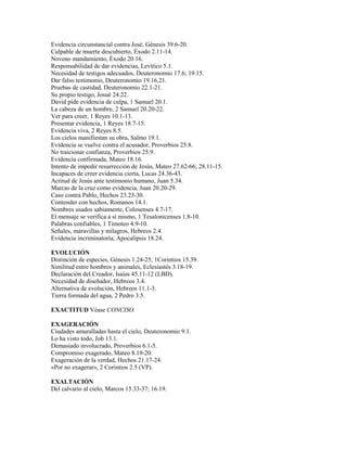 Evidencia circunstancial contra José, Génesis 39.6-20.
Culpable de muerte descubierto, Éxodo 2.11-14.
Noveno mandamiento, Éxodo 20.16.
Responsabilidad de dar evidencias, Levítico 5.1.
Necesidad de testigos adecuados, Deuteronomio 17.6; 19.15.
Dar falso testimonio, Deuteronomio 19.16,21.
Pruebas de castidad, Deuteronomio 22.1-21.
Su propio testigo, Josué 24.22.
David pide evidencia de culpa, 1 Samuel 20.1.
La cabeza de un hombre, 2 Samuel 20.20-22.
Ver para creer, 1 Reyes 10.1-13.
Presentar evidencia, 1 Reyes 18.7-15.
Evidencia viva, 2 Reyes 8.5.
Los cielos manifiestan su obra, Salmo 19.1.
Evidencia se vuelve contra el acusador, Proverbios 25.8.
No traicionar confianza, Proverbios 25.9.
Evidencia confirmada, Mateo 18.16.
Intento de impedir resurrección de Jesús, Mateo 27.62-66; 28.11-15.
Incapaces de creer evidencia cierta, Lucas 24.36-43.
Actitud de Jesús ante testimonio humano, Juan 5.34.
Marcas de la cruz como evidencia, Juan 20.20-29.
Caso contra Pablo, Hechos 23.23-30.
Contender con hechos, Romanos 14.1.
Nombres usados sabiamente, Colosenses 4.7-17.
El mensaje se verifica a sí mismo, 1 Tesalonicenses 1.8-10.
Palabras confiables, 1 Timoteo 4.9-10.
Señales, maravillas y milagros, Hebreos 2.4.
Evidencia incriminatoria, Apocalipsis 18.24.
EVOLUCIÓN
Distinción de especies, Génesis 1.24-25; 1Corintios 15.39.
Similitud entre hombres y animales, Eclesiastés 3.18-19.
Declaración del Creador, Isaías 45.11-12 (LBD).
Necesidad de diseñador, Hebreos 3.4.
Alternativa de evolución, Hebreos 11.1-3.
Tierra formada del agua, 2 Pedro 3.5.
EXACTITUD Véase CONCISO.
EXAGERACIÓN
Ciudades amuralladas hasta el cielo, Deuteronomio 9.1.
Lo ha visto todo, Job 13.1.
Demasiado involucrado, Proverbios 6.1-5.
Compromiso exagerado, Mateo 8.19-20.
Exageración de la verdad, Hechos 21.17-24.
«Por no exagerar», 2 Corintios 2.5 (VP).
EXALTACIÓN
Del calvario al cielo, Marcos 15.33-37; 16.19.
 