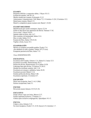 EXAMEN
Preguntas difíciles y respuestas sabias, 1 Reyes 10.1-3.
Examen de metales, Job 28.1-4.
Mucho estudio por examen, Eclesiastés 12.12.
Autoexamen, Lamentaciones 3.40; Mateo 7.5; 1 Corintios 11.28; 2 Corintios 13.5.
Daniel pasa examen, Daniel 1.9.
Daniel y compañeros pasan examen oral, Daniel 1.18-20.
EXAMEN RIGUROSO
Identificación por acento extranjero, Jueces 12.5-6.
Goliat se deja llevar por apariencia de David, 1Samuel 17.42.
Ver es creer, 1 Reyes 10.6-9.
Satanás rodea la tierra, Job 1.6-7.
Dios examina a la humanidad, Salmo 11.4.
Dios ve todo, Salmo 33.13.
Examen de Dios, Salmo 139.23-24.
Vigilan a Jesús, Lucas 14.1.
EXASPERACIÓN
Moisés se exaspera con pueblo gruñón, Éxodo 17.4.
«Su sabiduría se echó a perder», Salmo 107.27 (rva).
Exasperan paciencia de Dios, Isaías 7.13.
Véase DESESPERACIÓN.
EXCELENCIA
Excelencia del Creador, Génesis 1.31; Salmo 8.1; Isaías 12.5.
Excelencia accesible, Deuteronomio 30.11.
Perfección divina, Deuteronomio 32.4; Salmo 18.30.
Liderazgo bajo guía divina, 2 Crónicas 31.20-21.
Hombre de excelente carácter, Job 1.1-8.
Excelencia en consejo y sabiduría, Isaías 28.29.
Excelencia juvenil, Daniel 1.3-4.
Emular perfección divina, Mateo 5.48.
Excelencia espiritual, 2 Corintios 8.7.
EXCEPCIÓN
Hacer una excepción, Juan 2.1-4,11 (lbd).
Fariseo excepcional, Juan 3.1.
EXCESO
Perversión moral, Génesis 19.5-9,31-38.
EXCLUSIVO
Grupo selecto viaja con Jesús, Marcos 5.37.
Fuente espiritual exclusiva, 2 Timoteo 2.1.
Cántico para exclusiva congregación, Apocalipsis 14.1-3.
EXCUSA
Culpar a otros, Génesis 3.12.
Se creen incapaces, Éxodo 3.11; 4.10; Jueces 6.15; Jeremías 1.7.
 