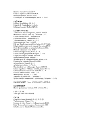 Idolatría excusada, Éxodo 32.24.
Culpa al empleador, Mateo 25.24-25.
Primero lo primero, Lucas 9.59-62.
Excusas para no asistir a banquete, Lucas 14.16-24.
EXÉGESIS
Palabras sin sabiduría, Job 38.2.
Exégesis de Emaús, Lucas 24.32,45.
Felipe y el eunuco, Hechos 8.27-35.
EXHIBICIONISMO
Actitud hacia privacidad paterna, Génesis 9.20-27.
David no se condujo como rey, 2 Samuel 6.17-23.
Exhibicionismo vulgar, 2 Samuel 12.11.
Exposición sexual, 2 Samuel 16.21-23.
Tesoros de palacio, 2 Reyes 20.12-15.
Mostrar riquezas, Ester 1.4,10-12.
Pide que Dios lo haga en público, Salmo 109.27 (LBD).
Religiosidad temprano en la mañana, Proverbios 27.14.
Necio demuestra falta de sabiduría, Eclesiastés 10.3.
Desnudo y descalzo, Isaías 20.2-4.
Exhibición de posesiones, Isaías 39.2-4.
Exhibicionismo programado, Ezequiel 12.3-14.
Rasgar corazón y no vestidos, Joel 2.13.
Indecorosa humillación, Nahum 3.5.
No hacer actos de caridad en público, Mateo 6.1-4.
Piedad en las esquinas, Mateo 6.5 (LBD).
Ayuno discreto, Mateo 6.16-18.
«¡Hipócritas!», Mateo 15.7 (nvi).
Maestros de la Ley exhiben ego, Marcos 12.38-40.
Fariseo orgulloso y publicano humilde, Lucas 18.9-14.
Exhibición de oraciones, Lucas 20.46-47; 21.1-4.
Evitar el exhibicionismo, Juan 7.1-10.
«Gran pompa», Hechos 25.23 (nvi).
Apóstoles en exhibición, 1 Corintios 4.9.
No servir a Dios para agradar a los hombres, Colosenses 3.23-24.
EXHORTACIÓN Véanse ADMONICIÓN, ALENTAR.
EXHUMACIÓN
Huesos quemados, 2 Crónicas 34.5; Jeremías 8.1-3.
EXISTENCIA
Antes que todo, Juan 1.1 (lbd).
ÉXITO
Creación exitosa, Génesis 1.10, 12, 18, 21,25.
Varón próspero, Génesis 39.2.
Promesa de éxito, Éxodo 34.10; Deuteronomio 26.19.
Poder divino de hacer riquezas, Deuteronomio 8.18.
El Señor provee el éxito, Deuteronomio 28.6.
 