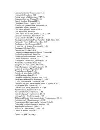Lleno de bendición, Deuteronomio 33.23.
Grandeza de José, Josué 4.14.
Éxito al seguir a Gedeón, Jueces 7.17-18.
De pastorcillo a rey, 2 Samuel 7.1-16.
Dios da fortaleza, 2 Samuel 22.33.
Fórmula del éxito, 2 Crónicas 26.5.
Triunfan con ayuda de Dios, Nehemías 6.16.
Prosperidad en todo, Salmo 1.3.
Guía divina del éxito, Salmo 37.23-24.
Dios favorecedor, Salmo 57.2.
Gloria a Dios por el éxito, Salmos 115.1; 118.23.
Verdadera prosperidad, Proverbios 3.1-4.
Clave del éxito, Proverbios 16.3; 21.30.
Buscar primero Reino de Dios, Proverbios 21.21; Mateo 6.33.
Humildad y Temor de Dios, Proverbios 22.4.
Confianza en Dios, Proverbios 22.29.
El justo cae y se levanta, Proverbios 24.15-16.
Éxito vano, Eclesiastés 2.4-11.
Éxito inicuo, Eclesiastés 8.14.
La victoria no es siempre para fuertes, Eclesiastés 9.11.
Fruto de la generosidad, Isaías 32.8.
Hombre que rechaza soborno, Isaías 33.15-16.
Camino prosperado, Isaías 48.15.
Éxito en toda circunstancia, Jeremías 17.7-8.
Prosperidad y conducta, Daniel 4.27.
Dan gloria por éxito a ídolos, Oseas 10.1.
No por fuerza sino por Espíritu, Zacarías 4.6.
Medida de grandeza, Mateo 20.25-28.
Pesca milagrosa, Lucas 5.1-11.
Éxito les da gozo, Lucas 10.17-20.
La Vid verdadera, Juan 15.1-8.
Escogidos para guiar y bendecir, Juan 15.16.
Hablar solo del evangelio, Romanos 15.18-19.
El éxito viene de Dios, 1 Corintios 3.6-8.
En estadio uno gana, en Dios todos ganan, 1Corintios 9.24-27.
Triunfar en Cristo, 2 Corintios 2.14.
Gloriarse en el Señor, 2 Corintios 10.17-18.
Recomendación, Filipenses 2.19-23.
Proseguir a la meta, Filipenses 3.12-13.
Éxito divulgado, 1 Tesalonicenses 1.8-10.
Gozo y gloria, 1 Tesalonicenses 2.17-19.
Alabanza a Dios por éxito en ministerio, 1Tesalonicenses 3.8-10.
Éxito espiritual, 2 Tesalonicenses 1.11-12.
Preparados por Dios para triunfar, Hebreos 13.20-21.
Prosperidad económica pasajera, Santiago 1.10.
Mentalidad triunfadora, 1 Pedro 1.15.
Madurez de vida cristiana, 2 Pedro 1.5-9.
Certeza de triunfo, Judas 24-25.
Véanse LOGRO, VICTORIA.
 