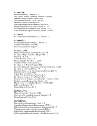 EXORCISMO
Exorcismo musical, 1 Samuel 16.23.
Saúl expulsa médium y adivinos, 1 Samuel 28.3 (lbd).
Demonios obligados a salir, Marcos 1.34.
Jesús reprende demonio, Lucas 4.33-36,41.
Demonios sumisos, Lucas 10.17-20.
Sanidad por expulsión de demonio, Lucas 13.10-13.
Milagros en ministerio de Pablo, Hechos 19.11-12.
Uso modificado del nombre de Jesús, Hechos 19.13.
Vano esfuerzo por expulsar demonio, Hechos 19.13-16.
EXÓTICO
Lo exótico se convierte en trivial, 2 Crónicas 1.15.
EXPANSIÓN
Necesidad de un edificio mayor, 2 Reyes 6.1-2.
Tiempo de extenderse, Isaías 54.2.
Edificación, extensión, Miqueas 7.11.
EXPECTACIÓN
Preparación espiritual, victoria futura, Josué 3.5.
En espera del agua prometida, 2 Reyes 3.15-17.
Prepárate, Job 38.3.
Anhelo del cielo, Salmo 61.4.
Deseo cumplido, Proverbios 13.12,19.
Guardias sobre los muros, Isaías 62.6.
En espera de un desastre, Ezequiel 30.2-3.
La devastación queda atrás, y se espera lo que ha de venir, Joel 2.3.
En espera de salvación, Miqueas 7.7. |
El anciano Simeón ve al Salvador prometido, Lucas 2.25-32.
Esperar en oración, Juan 17.20.
Anhelo de la gloria venidera, Romanos 8.18.
En espera de lo que no se ve, Romanos 8.24.
Preparaciones de Dios para los que le aman, 1Corintios 2.9-10.
Bendición para judíos y gentiles, Gálatas 3.6-9.
Mirada puesta en el galardón, Hebreos 11.13-16, 24-26.
Pedir, creer, Santiago 1.5-7.
Herencia eterna. 1 Pedro 1.3-4.
EXPECTATIVA
Malas perspectivas, 2 Corintios 12.20.
Creer que se les concederá sabiduría, Santiago 1.5-7.
Herencia eterna, 1 Pedro 1.3,4.
EXPERIENCIA
Recordar experiencias pasadas, Éxodo 23.9.
Aprender de la experiencia, Deuteronomio 4.3,32-35.
Padres narran a hijos sus experiencias, Deuteronomio 11.1-7.
Verlos con sus propios ojos, Deuteronomio 29.2-4.
Experiencias buenas y malas, Deuteronomio 30.1-3.
Polluelos de águila preparados para volar, Deuteronomio 32.11.
 