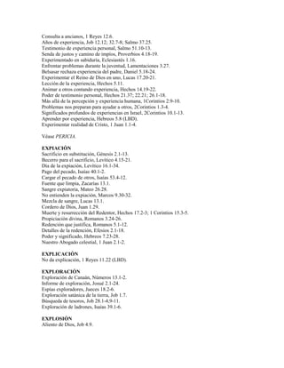 Consulta a ancianos, 1 Reyes 12.6.
Años de experiencia, Job 12.12; 32.7-8; Salmo 37.25.
Testimonio de experiencia personal, Salmo 51.10-13.
Senda de justos y camino de impíos, Proverbios 4.18-19.
Experimentado en sabiduría, Eclesiastés 1.16.
Enfrentar problemas durante la juventud, Lamentaciones 3.27.
Belsasar rechaza experiencia del padre, Daniel 5.18-24.
Experimentar el Reino de Dios en uno, Lucas 17.20-21.
Lección de la experiencia, Hechos 5.11.
Animar a otros contando experiencia, Hechos 14.19-22.
Poder de testimonio personal, Hechos 21.37; 22.21; 26.1-18.
Más allá de la percepción y experiencia humana, 1Corintios 2.9-10.
Problemas nos preparan para ayudar a otros, 2Corintios 1.3-4.
Significados profundos de experiencias en Israel, 2Corintios 10.1-13.
Aprender por experiencia, Hebreos 5.8 (LBD).
Experimentar realidad de Cristo, 1 Juan 1.1-4.
Véase PERICIA.
EXPIACIÓN
Sacrificio en substitución, Génesis 2.1-13.
Becerro para el sacrificio, Levítico 4.15-21.
Día de la expiación, Levítico 16.1-34.
Pago del pecado, Isaías 40.1-2.
Cargar el pecado de otros, Isaías 53.4-12.
Fuente que limpia, Zacarías 13.1.
Sangre expiatoria, Mateo 26.28.
No entienden la expiación, Marcos 9.30-32.
Mezcla de sangre, Lucas 13.1.
Cordero de Dios, Juan 1.29.
Muerte y resurrección del Redentor, Hechos 17.2-3; 1 Corintios 15.3-5.
Propiciación divina, Romanos 3.24-26.
Redención que justifica, Romanos 5.1-12.
Detalles de la redención, Efesios 2.1-18.
Poder y significado, Hebreos 7.23-28.
Nuestro Abogado celestial, 1 Juan 2.1-2.
EXPLICACIÓN
No da explicación, 1 Reyes 11.22 (LBD).
EXPLORACIÓN
Exploración de Canaán, Números 13.1-2.
Informe de exploración, Josué 2.1-24.
Espías exploradores, Jueces 18.2-6.
Exploración satánica de la tierra, Job 1.7.
Búsqueda de tesoros, Job 28.1-4,9-11.
Exploración de ladrones, Isaías 39.1-6.
EXPLOSIÓN
Aliento de Dios, Job 4.9.
 