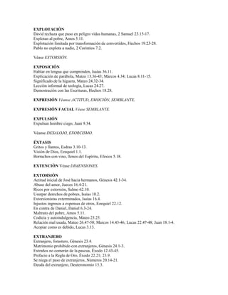 EXPLOTACIÓN
David rechaza que puso en peligro vidas humanas, 2 Samuel 23.15-17.
Explotan al pobre, Amos 5.11.
Explotación limitada por transformación de convertidos, Hechos 19.23-28.
Pablo no explota a nadie, 2 Corintios 7.2.
Véase EXTORSIÓN.
EXPOSICIÓN
Hablar en lengua que comprenden, Isaías 36.11.
Explicación de parábola, Mateo 13.36-43; Marcos 4.34; Lucas 8.11-15.
Significado de la higuera, Mateo 24.32-34.
Lección informal de teología, Lucas 24.27.
Demostración con las Escrituras, Hechos 18.28.
EXPRESIÓN Véanse ACTITUD, EMOCIÓN, SEMBLANTE.
EXPRESIÓN FACIAL Véase SEMBLANTE.
EXPULSIÓN
Expulsan hombre ciego, Juan 9.34.
Véanse DESALOJO, EXORCISMO.
ÉXTASIS
Gritos y llantos, Esdras 3.10-13.
Visión de Dios, Ezequiel 1.1.
Borrachos con vino, llenos del Espíritu, Efesios 5.18.
EXTENCIÓN Véase DIMENSIONES.
EXTORSIÓN
Actitud inicial de José hacia hermanos, Génesis 42.1-34.
Abuso del amor, Jueces 16.4-21.
Ricos por extorsión, Salmo 62.10.
Usurpar derechos de pobres, Isaías 10.2.
Extorsionistas exterminados, Isaías 16.4.
Injustos ingresos a expensas de otros, Ezequiel 22.12.
En contra de Daniel, Daniel 6.3-24.
Maltrato del pobre, Amos 5.11.
Codicia y autoindulgencia, Mateo 23.25.
Relación mal usada, Mateo 26.47-50; Marcos 14.43-46; Lucas 22.47-48; Juan 18.1-4.
Acopiar como es debido, Lucas 3.13.
EXTRANJERO
Extranjero, forastero, Génesis 23.4.
Matrimonio prohibido con extranjeros, Génesis 24.1-3.
Extraños no comerán de la pascua, Éxodo 12.43-45.
Prefacio a la Regla de Oro, Éxodo 22.21; 23.9.
Se niega el paso de extranjeros, Números 20.14-21.
Deuda del extranjero, Deuteronomio 15.3.
 