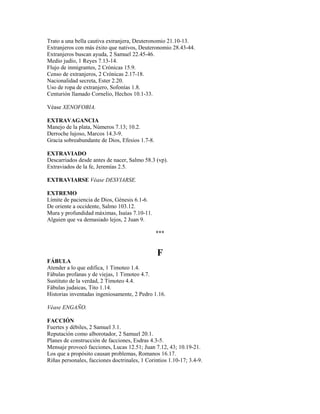 Trato a una bella cautiva extranjera, Deuteronomio 21.10-13.
Extranjeros con más éxito que nativos, Deuteronomio 28.43-44.
Extranjeros buscan ayuda, 2 Samuel 22.45-46.
Medio judío, 1 Reyes 7.13-14.
Flujo de inmigrantes, 2 Crónicas 15.9.
Censo de extranjeros, 2 Crónicas 2.17-18.
Nacionalidad secreta, Ester 2.20.
Uso de ropa de extranjero, Sofonías 1.8.
Centurión llamado Cornelio, Hechos 10.1-33.
Véase XENOFOBIA.
EXTRAVAGANCIA
Manejo de la plata, Números 7.13; 10.2.
Derroche lujoso, Marcos 14.3-9.
Gracia sobreabundante de Dios, Efesios 1.7-8.
EXTRAVIADO
Descarriados desde antes de nacer, Salmo 58.3 (vp).
Extraviados de la fe, Jeremías 2.5.
EXTRAVIARSE Véase DESVIARSE.
EXTREMO
Límite de paciencia de Dios, Génesis 6.1-6.
De oriente a occidente, Salmo 103.12.
Mura y profundidad máximas, Isaías 7.10-11.
Alguien que va demasiado lejos, 2 Juan 9.
***
F
FÁBULA
Atender a lo que edifica, 1 Timoteo 1.4.
Fábulas profanas y de viejas, 1 Timoteo 4.7.
Sustituto de la verdad, 2 Timoteo 4.4.
Fábulas judaicas, Tito 1.14.
Historias inventadas ingeniosamente, 2 Pedro 1.16.
Véase ENGAÑO.
FACCIÓN
Fuertes y débiles, 2 Samuel 3.1.
Reputación como alborotador, 2 Samuel 20.1.
Planes de construcción de facciones, Esdras 4.3-5.
Mensaje provocó facciones, Lucas 12.51; Juan 7.12, 43; 10.19-21.
Los que a propósito causan problemas, Romanos 16.17.
Riñas personales, facciones doctrinales, 1 Corintios 1.10-17; 3.4-9.
 