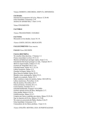 Véanse DERROTA, DISCORDIA, DISPUTA, ORTODOXIA.
FACHADA
Ostentación en maestros de la ley, Marcos 12.38-40.
Falsa humildad, Colosenses 2.18.
Jactarse de santidad falsa, 1 Juan 1.8-10.
Véase FINGIMIENTO.
FACTIBLE
Véanse PRAGMATISMO, TANGIBLE.
FACTURA
Descuento en las deudas, Lucas 16.1-8.
Véanse COSTO, DEUDA, OBLIGACIÓN.
FALLECIMIENTO Véase muerte.
FALLO Véase DECISIÓN.
FALSA DOCTRINA
No enseñen falsa doctrina, 1 Timoteo 1.3.
Franca sinceridad, Levítico 19.11-12.
Mentira de Rahab por proteger espías, Josué 2.1-6.
Falsedad de David por proteger su vida, 1 Samuel 20.5-7.
Motivos tergiversados, Esdras 4.11-16.
Examen de integridad, Job 31.5-6.
Falsedad innata, Salmo 10.7; 52.2-8.
Labios lisonjeros, Salmo 12.2.
Guardar la lengua, Salmo 34.13.
Boca llena de maldad, Salmo 50.19.
Blandos como mantequilla, Salmo 55.21.
Engaño no aceptado, Salmo 101.7.
Boca vanidosa y mano de mentira, Salmo 144.8 (RVA).
Labios mentirosos, Proverbios 12.22.
Pan de mentira, Proverbios 20.17.
Falsas promesas, Jeremías 28.1-11.
Creen mentira, Jeremías 43.1-7.
Falsedad deliberada, Ezequiel 14.9 (LBD).
Errónea opinión acerca de Dios, Malaquías 2.17.
Falsa piedad, Mateo 6.16-18.
Exhibicionistas, Mateo 23.5-7.
Limpios por fuera y podridos por dentro, Mateo 23.25-28.
Ego en maestros de la ley, Marcos 12.13-40.
No creen en conversión de Pablo, Hechos 9.26-27.
Falsa humildad, Colosenses 2.18.
Conocedores de los falsos profetas, 1 Juan 4.1-6.
Véanse ENGAÑO, MENTIRA, EGO, SUPERFICIALIDAD.
 