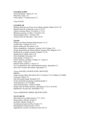 FALSIFICACIÓN
Firma falsificada, 1 Reyes 21.1-16.
Plata falsa, Isaías 1.22.
Cartas ajenas, 2 Tesalonicenses 2.2.
Véase FALSO.
FALSIFICAR
Muchos dirán que son Cristo en los últimos tiempos, Mateo 24.4-5. 24.
Identificación de un hipócrita, Lucas 13.23-27.
Líderes cristianos falsos, 2 Corintios 11.13-15.
Ministerio genuino, no falso, 2 Corintios 13.6.
Intelectualismo falso, 1 Timoteo 6.20.
Anuncio falso de vida santa, 1 Juan 1.8-10.
FALSO
Milagros de falsos profetas, Deuteronomio 13.1-5.
Cuerpo falso, 1 Samuel 19.12-17.
Rostro endurecido, Proverbios 21.29.
Falsos compañeros y hermanos, Jeremías 9.4-8; Calatas 2.3-4.
Ovejas descarriadas por falsos profetas, Jeremías 50.6; Miqueas 3.5-7.
Profetizan de su propio corazón, Ezequiel 13.2-16.
Desprecian la verdad, Amos 5.10.
Falsa humildad, Colosenses 2.18.
Falsa piedad, 2 Timoteo 3.5.
Falsos maestros y profetas, 2 Pedro 2.1; 1 Juan 4.1.
Falsa unción, 1 Juan 2.27.
Detectar falsos profetas, 1 Juan 4.1-3.
Vivo en apariencias, pero espiritualmente muerto, Apocalipsis 3.1.
Dice estar viva pero esta muerta, Apocalipsis 3.1.
Véanse ENGAÑO, FALSIFICACIÓN, IMITACIÓN.
FALTA
Todos tenemos faltas, Proverbios 20.9; 2 Corintios 7.8-12; Gálatas 6.5 (LBD).
Criticones, Marcos 3.2.
Solo Dios puede juzgar, Romanos 8.33.
Evitar enemistad con quienes comenten pecado, 2
Tesalonicenses 3.14-15 (LBD).
Amor disimula faltas, 1 Pedro 4.8 (lbd).
Elogiar antes de llamar atención, Apocalipsis 2.2-6,13-16,19-20.
Reprensión a los que ama, Apocalipsis 3.19,
Véanse DEBILIDAD, ERROR, EQUIVOCACIÓN.
FALTA DE FE
Hace burla de la verdad, Génesis 17.17; 19.14.
Desacreditan a Moisés, Éxodo 4.1.
Incrédulo soberbio, Éxodo 5.2.
Cuestionan presencia de Dios, Éxodo 17.7.
Desobedientes, Deuteronomio 1.28-33.
Seguridad en victoria o en derrota, Josué 23.6-13.
 
