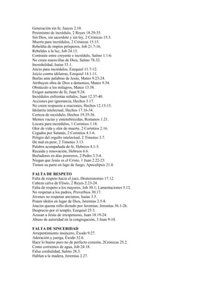 Generación sin fe, Jueces 2.10.
Pesimismo de incrédulo, 2 Reyes 18.29-35.
Sin Dios, sin sacerdote y sin ley, 2 Crónicas 15.3.
Muerte para incrédulos, 2 Crónicas 15.13.
Rebeldía de impíos prósperos, Job 21.7-16.
Rebeldes a la luz, Job 24.13.
Contraste entre creyente e incrédulo, Salmo 1.1-6.
No creen maravillas de Dios, Salmo 78.32.
Incredulidad, Isaías 53.1.
Juicio para incrédulos, Ezequiel 11.7-12.
Juicio contra idólatras, Ezequiel 14.1-11.
Burlas ante palabras de Jesús, Mateo 9.23-24.
Atribuyen obra de Dios a demonios, Mateo 9.34.
Obstáculo a los milagros, Mateo 13.58.
Exigen aumento de fe, Juan 9.24.
Incrédulos enfrentan señales, Juan 12.37-40.
Acciones por ignorancia, Hechos 3.17.
No creen respuesta a oraciones, Hechos 12.13-15.
Idolatría intelectual, Hechos 17.16-34.
Certeza de incrédulo, Hechos 19.35-36.
Mentes vacías y entenebrecidas, Romanos 1.21.
Locura para incrédulos, 1 Corintios 1.18.
Olor de vida y olor de muerte, 2 Corintios 2.16.
Cegados por Satanás, 2 Corintios 4.1-6.
Peligro del orgullo intelectual, 2 Timoteo 3.7.
De mal en peor, 2 Timoteo 3.13.
Palabra acompañada de fe, Hebreos 4.1-3.
Recaída y renovación, Hebreos 6.6.
Burladores en días postreros, 2 Pedro 3.3-4.
Niegan que Jesús es el Cristo, 1 Juan 2.22-23.
Tienen su parte en lago de fuego, Apocalipsis 21.8.
FALTA DE RESPETO
Falta de respeto hacia el juez, Deuteronomio 17.12.
Cabeza calva de Elíseo, 2 Reyes 2.23-24.
Falta de respeto a los mayores, Job 30.1; Lamentaciones 5.12.
No respetan a los padres, Proverbios 30.17.
Jóvenes no respetan ancianos, Isaías 3.5.
Ponen ídolos en lugar de Dios, Jeremías 2.5-8.
Joacim quema rollo dictado por Jeremías, Jeremías 36.1-26.
Desprecio por el templo, Ezequiel 25.3.
Acusan a Jesús de irrespetuoso, Juan 18.19-24.
Abuso de autoridad en la congregación, 3 Juan 9-10.
FALTA DE SINCERIDAD
Arrepentimiento insincero, Éxodo 9.27.
Adoración y juerga, Éxodo 32.6.
Hace lo bueno pero no de perfecto corazón, 2Crónicas 25.2.
Como corrientes de agua, Job 24.18.
Falsa cordialidad, Salmo 28.3.
Hablan a la madera, Jeremías 2.27.
 