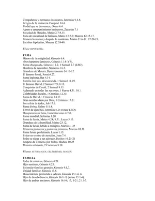 Compañeros y hermanos insinceros, Jeremías 9.4-8.
Peligro de fe insincera, Ezequiel 14.4.
Piedad que se desvanece, Oseas 6.4.
Ayuno y arrepentimiento insinceros, Zacarías 7.1
Falsedad de Heredes, Mateo 2.7-8,13.
Falta de sinceridad de fariseos, Mateo 15.7-9; Marcos 12.15-17.
Primero lo alaban y después lo condenan, Mateo 21.6-11; 27.20-23.
Escribas hipócritas, Marcos 12.38-40.
Véase HIPOCRESÍA.
FAMA
Héroes de la antigüedad, Génesis 6.4.
«Nos haremos famosos», Génesis 11.4 (VP).
Fama obsequiada, Génesis 12.2; 1 Samuel 2.7 (LBD).
Hombres de renombre, Números 16.2.
Grandeza de Moisés, Deuteronomio 34.10-12.
El famoso Josué, Josué 6.27.
Fama legítima, Rut 4.14.
Familia real casi desconocida, 1 Samuel 14.49.
El famoso David, 2 Samuel 7.9; 8.13.
Conquistas de David, 2 Samuel 8.13.
Aclamado en todas las naciones, 1 Reyes 4.31; 10.1.
Celebridades locales, 1 Crónicas 12.30.
Fama de David, 1 Crónicas 14.17.
Gran nombre dado por Dios, 1 Crónicas 17.21
Por refrán de todos, Job 17.6.
Fama divina, Salmo 111.4.
Terror de ejércitos, Jeremías 6.24 (véase LBD).
Desapareció su fama, Lamentaciones 4.7-8.
Fama mundial, Sofonías 3.20.
Fama de Jesús, Mateo 4.24; 9.31; Lucas 5.15.
Grandeza de la humildad, Mateo 23.12.
Fama de Jesús debido a milagros, Marcos 1.35
Primeros postreros y postreros primeros, Marcos 10.31.
Fama futura profetizada, Lucas 1.15.
Evitar ser centro de atención, Juan 7.4.
Pedro se niega a ser adorado, Hechos 10.25-21
Respeto de Cornelio por Pedro, Hechos 10.25
Ministro afamado, 2 Corintios 8.18.
Véanse AUTOIMAGEN, CELEBRIDAD, IMAGEN.
FAMILIA
Padre de músicos, Génesis 4.21.
Hijo sustituto, Génesis 4.25.
Estimular familias grandes, Génesis 9.1,7.
Unidad familiar, Génesis 13.8.
Descendencia prometida a Abram, Génesis 15.1-6. 6.
Hijo de desobediencia, Génesis 16.1-16 (véase 15.1-6).
Hijo de padres ancianos, Génesis 16.16; 17, 1-21, 21.1-7.
 