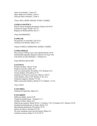Amor en la familia, 1 Juan 4.21.
Hijos andan en la verdad, 2 Juan 4.
Gozo por hijos cristianos, 3 Juan 4.
Véanse HIJA, HIJOS, HOGAR, NUERA, PADRES.
FAMILIA POLÍTICA
Nueras causan amargura de espíritu, Génesis 26.34-35.
Consejo de suegro, Éxodo 18.1-27.
Riqueza en familia política, Rut 2.1.
Véase MATRIMONIO.
FAMILIAR
Sin parientes ni conocidos, Job 19.14.
Armonía en la familia, Salmo 133.1.
Véanse FAMILIA, HERMANOS, MADRE, PADRES.
FAMILIARIDAD
Dios conoce a Moisés cara a cara, Deuteronomio 34.10.
Familiaridad engendra desprecio, Marcos 6.4; Juan 4.44.
Convertirse en muy familiares, 1 Timoteo 6.2.
Véase BUENA RELACIÓN.
FANÁTICO
Profetas de Baal, 1 Reyes 18.28.
Fanática emoción, Esdras 10.1.
Celo sin conocimiento, Proverbios 19.2; Romano 10.2.
Vecino fanático, Proverbios 27.14.
Familiares de Jesús lo creen loco, Marcos 3.20-21
Turba fanática, Juan 19.25; Hechos 21.36; 22.2;
Fanatismo negativo, Hechos 7.51-60.
Pablo como judío fanático, Hechos 9.1-5; Gálatas 1.13-14.
Véase CELO.
FANFARRIA
Fanfarria de hipócritas, Mateo 6.2.
FANFARRÓN
Habló por hablar, Jueces 9.38.
Tiempo de fanfarronear, 1 Samuel 2.1-3.
Afrenta al Señor, Salmo 10.3.
Nada de que jactarse, Salmo 49.6-9; 1 Corintios 1.29; 2 Corintios 4.6,7; Efesios 2.8-10.
Grandeza proclamada por sí mismo, Salmo 75,5
Mayordomía deshonesta, Proverbios 25.14.
Jáctese de Jehová, Jeremías 9.23-24.
No tocar trompetas acerca de uno mismo, Mateo 6.2.
Lealtad no sincera, Mateo 6.31-35, 69-75.
 
