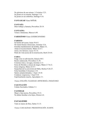 No gloriarse de uno mismo, 1 Corintios 3.21.
Se jactan en su corazón, Santiago 3.14.
Se jactan en sus soberbias, Santiago 4.16.
FANTASEAR Véase SOÑAR.
FANTASÍA
Duro trabajo y fantasía, Proverbios 28.19.
FANTASMA
Temor a fantasmas, Marcos 6.49.
FARISEÍSMO Véase EXHIBICIONISMO.
FARISEO
Se burlan del ayuno, Isaías 58.4-5.
No tienen buenas intenciones, Jeremías 12.6.
Enseñan mandamientos de hombre, Mateo 15,
Aman el reconocimiento, Mateo 23.5-7.
Jesús y los fariseos, Lucas 14.1-6.
Punto de vista acerca de la resurrección, Hecb 23.6-8.
FARSA
Finge creer en adivinación, Génesis 44.5.
Rostro endurecido, Proverbios 21.29.
Cisternas rotas y sin agua, Jeremías 2.13.
Farsa de Heredes y astucia de magos, Mateo 2.7-8,12.
Farsa religiosa, Mateo 23.5-7.
Sospechan de la conversión de Pablo, Hechos 9.26-27.
Falsa humildad, Colosenses 2.18.
Santos autoproclamados, 1 Juan 1.8-10.
Conducta vergonzosa, 3 Juan 9-10.
Espiritualmente muerto, Apocalipsis 3.1.
Véanse ENGAÑO, FALSEDAD, HIPOCRESÍA, INMADUREZ.
FASCINACIÓN
Calatas fascinados, Gálatas 3.1.
FASTIDIAR
Mujer e hijo necios, Proverbios 19.13.
No deben fastidiar a los hijos, Efesios 6.4.
FATALISMO
Todo en manos de Dios, Salmo 31.15.
Véanse CASUALIDAD, PREDESTINACIÓN, SUERTE.
 