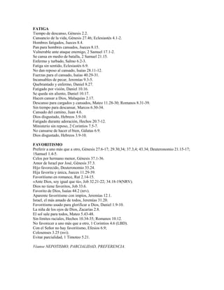 FATIGA
Tiempo de descanso, Génesis 2.2.
Cansancio de la vida, Génesis 27.46; Eclesiastés 4.1-2.
Hombres fatigados, Jueces 8.4.
Pan para hombres cansados, Jueces 8.15.
Vulnerable ante ataque enemigo, 2 Samuel 17.1-2.
Se cansa en medio de batalla, 2 Samuel 21.15.
Enfermo y turbado, Salmo 6.2-3.
Fatiga sin sentido, Eclesiastés 6.9.
No dan reposo al cansado, Isaías 28.11-12.
Fuerzas para el cansado, Isaías 40.29-31.
Incansables de pecar, Jeremías 9.3-5.
Quebrantado y enfermo, Daniel 8.27.
Fatigado por visión, Daniel 10.16.
Se queda sin aliento, Daniel 10.17.
Hacen cansar a Dios, Malaquías 2.17.
Descanso para cargados y cansados, Mateo 11.28-30; Romanos 8.31-39.
Sin tiempo para descansar, Marcos 6.30-34.
Cansado del camino, Juan 4.6.
Dios disgustado, Hebreos 3.9-10.
Fatigado durante adoración, Hechos 20.7-12.
Ministerio sin reposo, 2 Corintios 7.5-7.
No cansarse de hacer el bien, Gálatas 6.9.
Dios disgustado, Hebreos 3.9-10.
FAVORITISMO
Preferir a uno más que a otro, Génesis 27.6-17; 29.30,34; 37.3,4; 43.34; Deuteronomio 21.15-17;
1Samuel 1.4-5.
Celos por hermano menor, Génesis 37.1-36.
Amor de Israel por José, Génesis 37.3.
Hijo favorecido, Deuteronomio 33.24.
Hija favorita y única, Jueces 11.29-39.
Favoritismo en romance, Rut 2.14-15.
«Ante Dios, soy igual que tú», Job 32.21-22; 34.18-19(NRV).
Dios no tiene favoritos, Job 33.6.
Favorito de Dios, Isaías 44.2 (nrv).
Aparente favoritismo con impíos, Jeremías 12.1.
Israel, el más amado de todos, Jeremías 31.20.
Favoritismo usado para glorificar a Dios, Daniel 1.9-10.
La niña de los ojos de Dios, Zacarías 2.8.
El sol sale para todos, Mateo 5.43-48.
Sin límites raciales, Hechos 10.34-35; Romanos 10.12.
No favorecer a uno más que a otro, 1 Corintios 4.6 (LBD).
Con el Señor no hay favoritismo, Efesios 6.9;
Colosenses 3.25 (nvi).
Evitar parcialidad, 1 Timoteo 5.21.
Véanse NEPOTISMO, PARCIALIDAD, PREFERENCIA.
 