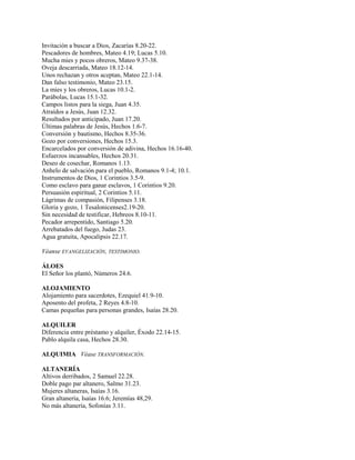 Invitación a buscar a Dios, Zacarías 8.20-22.
Pescadores de hombres, Mateo 4.19; Lucas 5.10.
Mucha mies y pocos obreros, Mateo 9.37-38.
Oveja descarriada, Mateo 18.12-14.
Unos rechazan y otros aceptan, Mateo 22.1-14.
Dan falso testimonio, Mateo 23.15.
La mies y los obreros, Lucas 10.1-2.
Parábolas, Lucas 15.1-32.
Campos listos para la siega, Juan 4.35.
Atraídos a Jesús, Juan 12.32.
Resultados por anticipado, Juan 17.20.
Últimas palabras de Jesús, Hechos 1.6-7.
Conversión y bautismo, Hechos 8.35-36.
Gozo por conversiones, Hechos 15.3.
Encarcelados por conversión de adivina, Hechos 16.16-40.
Esfuerzos incansables, Hechos 20.31.
Deseo de cosechar, Romanos 1.13.
Anhelo de salvación para el pueblo, Romanos 9.1-4; 10.1.
Instrumentos de Dios, 1 Corintios 3.5-9.
Como esclavo para ganar esclavos, 1 Corintios 9.20.
Persuasión espiritual, 2 Corintios 5.11.
Lágrimas de compasión, Filipenses 3.18.
Gloria y gozo, 1 Tesalonicenses2.19-20.
Sin necesidad de testificar, Hebreos 8.10-11.
Pecador arrepentido, Santiago 5.20.
Arrebatados del fuego, Judas 23.
Agua gratuita, Apocalipsis 22.17.
Véanse EVANGELIZACIÓN, TESTIMONIO.
ÁLOES
El Señor los plantó, Números 24.6.
ALOJAMIENTO
Alojamiento para sacerdotes, Ezequiel 41.9-10.
Aposento del profeta, 2 Reyes 4.8-10.
Camas pequeñas para personas grandes, Isaías 28.20.
ALQUILER
Diferencia entre préstamo y alquiler, Éxodo 22.14-15.
Pablo alquila casa, Hechos 28.30.
ALQUIMIA Véase TRANSFORMACIÓN.
ALTANERÍA
Altivos derribados, 2 Samuel 22.28.
Doble pago par altanero, Salmo 31.23.
Mujeres altaneras, Isaías 3.16.
Gran altanería, Isaías 16.6; Jeremías 48,29.
No más altanería, Sofonías 3.11.
 
