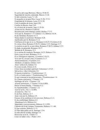 Fe activa del ciego Bartimeo, Marcos 10.46-52.
Seguridad de oración contestada, Marcos 11.24.
Fe del centurión, Lucas 7,1 -10.
Fe pequeña en un gran Dios, Lucas 11.20; 17.5-1
Fragilidad de fe humana, Lucas 22.31-38.
Creer la palabra de Jesús, Juan 4.50.
Confiar en Moisés, Juan 5.45.
Fe a la hora de la muerte, Juan 11.25-26.
«Lleno de fe», Hechos 6.5 (RVA).
Resurrección como mensaje central, Hechos 17.2-3.
Vivir por fe, Romanos 1.17; Gálatas 3.11; Hebreos 10.38.
Fe de Abraham, Romanos 4.1-3.
Nunca dudar ni cuestionar, Romanos 4.20.
Justificados por fe, Romanos 5.1-2.
Confianza en lo que no se ve, Romanos 8.24-25 2 Corintios 4.18.
Fe versus obras, Romanos 9.30-33; Gálatas 3.2-5; Santiago 2.17.
La justicia es por fe, no por obras, Romanos 9.30-33; Gálatas 3.2-5.
Fe dada, no generada, Romanos 10.17.
Medida de fe, Romanos 12.3.
Fe es norma de conducta, Romanos 14.23; Hebreos 11.6.
Gozo y paz en creer, Romanos 15.13.
Fe es inteligencia suprema, 1 Corintios 3.18-23,
Vivir por fe y no por vista, 2 Corintios 5.1-7.
Autoexaminación, 2 Corintios 13.5.
Abraham y la Iglesia, Gálatas 3.6-9.
Amor valida la fe, Gálatas 5.6.
Fe como escudo, Efesios 6.16.
Cristo llena necesidad espiritual, Colosenses 1.15-23.
Salvación y vida, Colosenses 2.6.
Fe puesta en práctica, 1 Tesalonicenses 1.3.
La fe y el amor juntos, 1 Tesalonicenses 5.8.
Fe que continúa en las persecuciones, 2Tesalonicenses 1.4.
Fe y buena conciencia, 1 Timoteo 1.19.
Naufragio de la fe, 1 Timoteo 1.19.
«Fuente misteriosa», 1 Timoteo 3.9,16 (LBD).
Pelear la buena batalla, 1 Timoteo 6.12.
Fe inquebrantable, 2 Timoteo 1.12.
«Llevar la fe», Tito 1.1 (LBD).
«Común fe», Tito 1.4.
Fe de Noé, Hebreos 11.7.
Jesús visto por fe, Hebreos 2.9.
Fracaso al no combinar el oír con creer, Hebreos 4.1-3.
Fe da credibilidad, Hebreos 4.2.
Abandonan la fe, Hebreos 6.6.
Seguridad y convencimiento, Hebreos 11.1 (VP).
Capítulo de fe del Antiguo Testamento, Hebreos 11.1-40.
Fe que sostiene, Hebreos 11.13.
El líder debe pedir con fe, Santiago 1.5-6.
Fe más allá de la duda, Santiago 1.6.
Perseverar en la fe, 1 Pedro 1.5.
Creer sin haber visto, 1 Pedro 1.8-9.
 