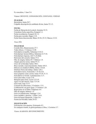 Fe vencedora, 1 Juan 5.4.
Véanse CREYENTE, CONSAGRACIÓN, CONFIANZA, VERDAD.
FEALDAD
Borrachera, Isaías 28.7.
Culpable descripción de semblante divino, Isaías 53.1-3.
FECHA
Fecha de liberación de la cárcel, Jeremías 52.31.
Considerar fecha específica, Ezequiel 1.1.
Fecha recordatoria, Ezequiel 24.1-2.
Fecha para recordar, Hageo 2.18.
Fecha futura desconocida, Mateo 24.36; 25.13; Marcos 13.32.
Véase DÍA.
FELICIDAD
Comida feliz, Deuteronomio 27.7.
Todos felices, 1 Crónicas 12.40.
Felicidad en el pueblo, Nehemías 8.10,12.
Felicidad por lectura bíblica, Nehemías 8.17-18.
Felicidad por riquezas, Job 31.25 (lbd).
Peticiones del corazón, Salmo 37.4.
Óleo de alegría, Salmo 45.7; Hebreos 1.9.
Alegría para los rectos, Salmo 97.11.
Clave de la felicidad, Salmo 100.3.
Boca saciada y rejuvenecimiento, Salmo 103.5.
Delicias en estudiar la Biblia, Salmo 119.24.
Disfrutar frutos del trabajo, Salmo 128.2.
Felicidad evasiva, Eclesiastés 1.16-18; 6.8.
Gozo perpetuo como corona, Isaías 35.10; 51.11.
Felicidad en el olvido, Lamentaciones 3.17.
Gozo para todos, Lucas 2.10.
Banquete para Jesús, Lucas 5.27-35.
Agua viva del interior, Juan 7.37-39.
Gozo total, Juan 15.11.
Consuelo de aflicciones, 2 Corintios 1.3-5.
Colaboración con gozo ajeno, 2 Corintios 1.24.
Regocijarse en el Señor, Filipenses 4.4.
Óleo de alegría, Hebreos 1.9.
Gozo en tribulaciones, Santiago 1.2-4.
Gozo inefable y glorioso, 1 Pedro 1.8-9.
Gozo de buena reputación, 3 Juan 3-4.
Fuente de felicidad, Judas 24-25.
FELICITACIÓN
Felicitación a los muertos, Eclesiastés 4.2.
En cualquier triunfo, la gloria pertenece a Dios, 1 Corintios 3.7.
Véanse ALABANZA, RECONOCIMIENTO.
 