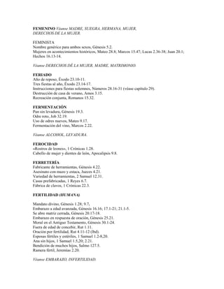 FEMENINO Véanse MADRE, SUEGRA, HERMANA, MUJER,
DERECHOS DE LA MUJER.
FEMINISTA
Nombre genérico para ambos sexos, Génesis 5.2.
Mujeres en acontecimientos históricos, Mateo 28.8; Marcos 15.47; Lucas 2.36-38; Juan 20.1;
Hechos 16.13-14.
Véanse DERECHOS DÉ LA MUJER, MADRE, MATRIMONIO.
FERIADO
Año de reposo, Éxodo 23.10-11.
Tres fiestas al año, Éxodo 23.14-17.
Instrucciones para fiestas solemnes, Números 28.16-31 (véase capítulo 29).
Destrucción de casa de verano, Amos 3.15.
Recreación conjunta, Romanos 15.32.
FERMENTACIÓN
Pan sin levadura, Génesis 19.3.
Odre roto, Job 32.19.
Uso de odres nuevos, Mateo 9.17.
Fermentación del vino, Marcos 2.22.
Véanse ALCOHOL, LEVADURA.
FEROCIDAD
«Rostros de leones», 1 Crónicas 1.28.
Cabello de mujer y dientes de león, Apocalipsis 9.8.
FERRETERÍA
Fabricante de herramientas, Génesis 4.22.
Asesinato con mazo y estaca, Jueces 4.21.
Variedad de herramientas, 2 Samuel 12.31.
Casas prefabricadas, 1 Reyes 6.7.
Fábrica de clavos, 1 Crónicas 22.3.
FERTILIDAD (HUMANA)
Mandato divino, Génesis 1.28; 9.7.
Embarazo a edad avanzada, Génesis 16.16; 17.1-21; 21.1-5.
Se abre matriz cerrada, Génesis 20.17-18.
Embarazo en respuesta de oración, Génesis 25.21.
Moral en el Antiguo Testamento, Génesis 30.1-24.
Fuera de edad de concebir, Rut 1.11.
Oración por fertilidad, Rut 4.11-12 (lbd).
Esposas fértiles y estériles, 1 Samuel 1.2-8,20.
Ana sin hijos, 1 Samuel 1.5,20; 2.21.
Bendición de muchos hijos, Salmo 127.5.
Ramera fértil, Jeremías 2.20.
Véanse EMBARAZO, INFERTILIDAD.
 