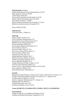 FERTILIDAD [TIERRA)
Sangre derramada en la tierra, Deuteronomio 12.23-24.
Paja y basurero, Isaías 25.10 (W).
«Valle fértil», Isaías 28.4.
Tierra estéril convertida en fértil, Isaías 41.18-20.
Hierba y álamos florecientes, Isaías 44.4 (W).
Tierra fértil, Jeremías 2.7 (LBD).
Huesos humanos fertilizan tierra, Jeremías 8.1-3 (rva).
Desierto convertido en huerto, Ezequiel 36.35.
Véase AGRICULTURA.
FERVIENTE
«Ferviente amor», 1 Pedro 4.8.
FERVOR
Fuego continuo, Levítico 6.13.
Fervor espiritual, Deuteronomio 6.4-7.
Sacerdote fervoroso, Deuteronomio 18.6-7.
Mandato divino, Deuteronomio 30.11.
Fervor consumidor, Salmo 69.9.
No envidiar a pecadores, Proverbios 23.17.
Fervor de Dios, Isaías 9.7.
Fervor por ídolos, Isaías 57.7-10.
Fervor con conocer a Dios, Oseas 6.3.
Fervor farisaico, Mateo 23.15.
Antorcha que arde, Juan 5.35.
Anhela bautismo, Hechos 8.36-37.
Ministro fervoroso, Hechos 18.24-28.
Anhelo de salvación, Romanos 10.1-2.
Fervor espiritual, Romanos 12.11.
Antiguo fanatismo de Pablo, Calatas 1.13-14.
Fervoroso amor fraternal, Gálatas 4.15.
Listos a servir y a dar testimonio, Efesios 2.10; 6.10-20.
No ser perezosos, Hebreos 6.12.
Deja el primer amor, Apocalipsis 2.4.
FESTÍN
Banquetes de bodas históricos, Génesis 29.22; Jueces 19.20; Ester 2.18; Juan 2.1-11.
Comida y diversión tumultuosa, Éxodo 32.6; Jueces 9.27; 1 Samuel 25.36.
Comida excesiva, Números 11.18-20.
Comer y alegrarse, Deuteronomio 27.7; Cantare 2.4.
Banquete para mil, Daniel 5.1. -.
Comer hasta saciarse, Joel 2.26.
Invitados al banquete, Lucas 14.8-24.
Véanse BANQUETE, CELEBRACIÓN, COMIDA, FIESTA, MATRIMONIO
FESTIVIDAD
Tiempo de regocijo, no de lágrimas, Nehemías 8.9-10.
Celebran reconstrucción del muro, Nehemías 8.16-18.
 
