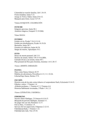 Calamidad en reunión familiar, Job 1.18-19.
Fiesta mundana, Isaías 5.12.
Juerga en Tirón y Sidon, Isaías 23.6-12.
Banquete para Jesús, Lucas 5.27-35.
Véanse BANQUETE, CELEBRACIÓN.
FETICHE
Imágenes gravosas, Isaías 46.1.
Amuletos mágicos, Ezequiel 13.18 (lbd).
Véase MAGIA.
FETIDEZ
Fetidez en río, Éxodo 7.18; 8.13-14.
Fetidez por desobediencia, Éxodo 16.19-24.
Borrachos, Isaías 28.7.
Gusanos en cadáveres, Isaías 66.24.
Sangre de muerto, Apocalipsis 16.3.
FETO
Deseo de muerte prenatal, Job 3.11.
Destino de nonato, Salmo 139.15-16 (LBD).
Llamado divino a un nonato, Isaías 49.1.
Plan prenatal de Dios para Jeremías, Jeremías 1.4-5; 20.17.
Véanse ABORTO, EMBARAZO.
FIANZA
Hijos como fianza, Génesis 42.37.
Palabras de advertencia, Proverbios 6.1-5; 11.1 22.26.
Libertad bajo fianza, Hechos 17.9.
FICCIÓN
Historia corta de las más cortas (observe el sorprendente final), Eclesiastés 9.14-15.
Fábulas y mitos, 1 Timoteo 1.4.
«Fábulas profanas», 1 Timoteo 4.7; 2 Timoteo 4.4.
Historias hábilmente inventadas, 2 Pedro 1.16; 2.3.
Véanse LITERATURA, PARÁBOLA.
FIDEDIGNO
Nuestro Señor fidedigno, 2 Crónicas 6.4,14-15.
Búsqueda de persona fidedigna, Jeremías 5.1.
No pagar mal con mal, Romanos 12.17.
Fiel es Dios, 1 Corintios 1.9.
Servicio fiel sin supervisión, Filipenses 2.12-13.
Fidelidad probada, 1 Timoteo 1.12.
Fidelidad ante todo, Tito 2.9-10.
 