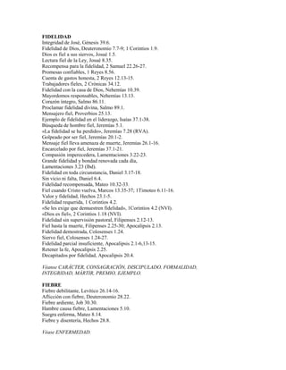 FIDELIDAD
Integridad de José, Génesis 39.6.
Fidelidad de Dios, Deuteronomio 7.7-9; 1 Corintios 1.9.
Dios es fiel a sus siervos, Josué 1.5.
Lectura fiel de la Ley, Josué 8.35.
Recompensa para la fidelidad, 2 Samuel 22.26-27.
Promesas confiables, 1 Reyes 8.56.
Cuenta de gastos honesta, 2 Reyes 12.13-15.
Trabajadores fieles, 2 Crónicas 34.12.
Fidelidad con la casa de Dios, Nehemías 10.39.
Mayordomos responsables, Nehemías 13.13.
Corazón íntegro, Salmo 86.11.
Proclamar fidelidad divina, Salmo 89.1.
Mensajero fiel, Proverbios 25.13.
Ejemplo de fidelidad en el liderazgo, Isaías 37.1-38.
Búsqueda de hombre fiel, Jeremías 5.1.
«La fidelidad se ha perdido», Jeremías 7.28 (RVA).
Golpeado por ser fiel, Jeremías 20.1-2.
Mensaje fiel lleva amenaza de muerte, Jeremías 26.1-16.
Encarcelado por fiel, Jeremías 37.1-21.
Compasión imperecedera, Lamentaciones 3.22-23.
Grande fidelidad y bondad renovada cada día,
Lamentaciones 3.23 (lbd).
Fidelidad en toda circunstancia, Daniel 3.17-18.
Sin vicio ni falta, Daniel 6.4.
Fidelidad recompensada, Mateo 10.32-33.
Fiel cuando Cristo vuelva, Marcos 13.35-37; 1Timoteo 6.11-16.
Valor y fidelidad, Hechos 23.1-5.
Fidelidad requerida, 1 Corintios 4.2.
«Se les exige que demuestren fidelidad», 1Corintios 4.2 (NVI).
«Dios es fiel», 2 Corintios 1.18 (NVI).
Fidelidad sin supervisión pastoral, Filipenses 2.12-13.
Fiel hasta la muerte, Filipenses 2.25-30; Apocalipsis 2.13.
Fidelidad demostrada, Colosenses 1.24.
Siervo fiel, Colosenses 1.24-27.
Fidelidad parcial insuficiente, Apocalipsis 2.1-6,13-15.
Retener la fe, Apocalipsis 2.25.
Decapitados por fidelidad, Apocalipsis 20.4.
Véanse CARÁCTER, CONSAGRACIÓN, DISCIPULADO, FORMALIDAD,
INTEGRIDAD, MÁRTIR, PREMIO, EJEMPLO.
FIEBRE
Fiebre debilitante, Levítico 26.14-16.
Aflicción con fiebre, Deuteronomio 28.22.
Fiebre ardiente, Job 30.30.
Hambre causa fiebre, Lamentaciones 5.10.
Suegra enferma, Mateo 8.14.
Fiebre y disentería, Hechos 28.8.
Véase ENFERMEDAD.
 