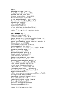 FIESTA
Carnalidad en acción, Éxodo 32.6.
Orgía, Números 25.1; Romanos 13.13.
Fiesta de siete días, Jueces 14.12.
Juventud en movimiento, 2 Samuel 2.14.
Celebración nacional, 2 Samuel 6.5.
«Fiesta de las Enramadas», 1 Reyes 8.65 (VP).
Reyes borrachos al mediodía, 1 Reyes 20.16.
Fiesta secular, Isaías 5.12.
Alboroto, Ezequiel 23.42.
No más fiestas, Oseas 2.11.
«Fiesta de los Tabernáculos», Juan 7.2 (rva).
Véase DÍA, FERIADO, PASCUA, HEDONISMO.
FIGURA RETÓRICA
Sangre que clama, Génesis 4.10.
Tierra con vómitos, Levítico 18.25.
Egipto, homo de hierro, Deuteronomio 4.20; Jeremías 11.4.
Saetas embriagadas, Deuteronomio 32.42.
Piedras que oyen y aguas que ven, Josué 24.27; Salmo 77.16.
Flechas divinas, Job 6.4 (LBD).
Veloces sobre las aguas, Job 24.18 (rva).
Corazón guiado por ojos, Job 31.7.
Huesos de bronce y osamenta de hierro, Job 40.18 (RVA).
Preñado de iniquidad, Salmo 7.14.
Llanos vestinos, Salmo 65.13.
Corazón quebrantado, Salmo 69.20.
Lengua pasea la tierra, Salmo 73.9.
Tabla del corazón, Proverbios 3.3.
Faro del Señor, Proverbios 20.27 (LBD).
Secretos entre las manos, Mateo 6.3.
Figura literaria incomprendida, Mateo 16.5-12.
Templo del Cuerpo de Cristo, Juan 2.19-21.
Jesús habló en alegorías, Juan 16.25-30.
«Ahora hablas claramente», Juan 16.29.
«Prenderá la luz», 1 Corintios 4.5 (LBD).
Templo del Espíritu Santo, 1 Corintios 6.19.
Comunicación del cuerpo, 1 Corintios 12.15-16.
Ojos del corazón, Efesios 1.18.
«Cristo habite de veras en sus corazones», Efesios 3.17 (lbd).
Naufragio de la fe, 1 Timoteo 1.19.
La verdad es cimiento, 2 Timoteo 2.19 (lbd).
Boca de león, 2 Timoteo 4.17.
Movilidad del corazón, Filemón 12 (NVI).
Fruto de justicia, Santiago 3.18.
Revestidos de humildad, 1 Pedro 5.5.
Fuentes sin agua, 2 Pedro 2.17.
Véanse LITERATURA, METÁFORA.
 
