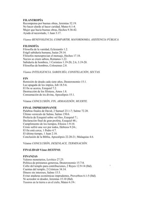 FILANTROPÍA
Recompensa por buenas obras, Jeremías 32.19.
No hacer alarde al hacer caridad, Mateo 6.1-4.
Mujer que hacía buenas obras, Hechos 9.36-42.
Ayuda al necesitado, 1 Juan 3.17.
Véanse BENEVOLENCIA, COMPARTIR, MAYORDOMIA, ASISTENCIA PÚBLICA.
FILOSOFÍA
Filosofía de la vanidad, Eclesiastés 1.2.
Frágil sabiduría humana, Isaías 29.14.
Filósofos menosprecian el mensaje, Hechos 17.18.
Necios se creen sabios, Romanos 1.22.
Sabiduría de hombres, 1 Corintios 1.19-20; 2.6; 3.19-20.
Filosofías de hombres, Colosenses 2.8.
Véanse INTELIGENCIA, SABIDURÍA, CONSTELACIÓN, SECTAS.
FIN
Remisión de deuda cada siete años, Deuteronomio 15.1.
Luz apagada de los impíos, Job 18.5-6.
El fin se acerca, Ezequiel 7.2.
Destrucción de los filisteos, Amos 1.8.
Consumación de ira divina, Apocalipsis 15.1.
Véanse CONCLUSIÓN, FIN, ARMAGEDÓN, MUERTE.
FINAL IMPRESIONANTE
Palabras finales de David, 2 Samuel 23.1-7; Salmo 72.20.
Último versículo de Salmo, Salmo 150.6.
Profecía de Ezequiel sobre «el fin», Ezequiel 7.;
Declaración final de gran profeta, Ezequiel 48.;
Cumplimiento de los tiempos, Efesios 1.9-10.
Cristo sufrió una vez por todos, Hebreos 9.24-;
El fin está cerca, 1 Pedro 4.7.
El último tiempo, 1 Juan 2.18.
Conclusión de la Biblia, Apocalipsis 22.20-21; Malaquías 4.6.
Véanse CONCLUSIÓN, DESENLACE, TERMINACIÓN.
FINALIDAD Véase DESTINO.
FINANZAS
Valores monetarios, Levítico 27.25.
Política de préstamos generosa, Deuteronomio 15.7-8.
Cofre del templo para contribuciones, 2 Reyes 12.9-14 (lbd). '
Cuentas del templo, 2 Crónicas 34.14.
Dinero sin intereses, Salmo 15.5.
Evitar ataduras económicas imprudentes, Proverbios 6.1-5 (lbd).
Ni acreedor ni deudor, Jeremías 15.10 (lbd).
Tesoros en la tierra o en el cielo, Mateo 6.19-:
 