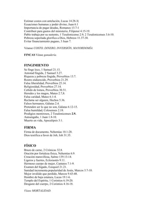 Estimar costos con antelación, Lucas 14.28-3(
Ecuaciones humanas y poder divino, Juan 6.1
Importancia de pagar deudas, Romanos 13.7-1
Contribuir para gastos del ministerio, Filipensí 4.15-19.
Pablo trabaja por su sustento, 1 Tesalonicense 2.9; 2 Tesalonicenses 3.6-10.
Pobreza soportada glorifica a Dios, Hebreos 11.37-38.
Evitar financiamiento pagano, 3 Juan 7.
Véanse COSTO, DINERO, INVERSIÓN, MAYORDOMÍA.
FINCAS Véase ganadería.
FINGIMIENTO
Se finge loco, 1 Samuel 21.13.
Amistad fingida, 2 Samuel 3.27.
Riqueza y pobreza fingida, Proverbios 13.7.
Rostro endurecido, Proverbios 21.29.
Falsa liberalidad, Proverbios 25.14.
Religiosidad, Proverbios 27.14.
Ceñido de lomos, Proverbios 30.31.
Heredes y los magos, Mateo 2.7,8.
Falsa caridad, Mateo 6.1-4.
Reclama ser alguien, Hechos 5.36.
Falsos hermanos, Gálatas 2.4.
Pretenden ser lo que no son, Gálatas 6.12-15.
Falsa humildad, Colosenses 2.18.
Prodigios mentirosos, 2 Tesalonicenses 2.9.
Autoengaño, 1 Juan 1.8-10.
Muerto en vida, Apocalipsis 3.1.
FIRMA
Firma de documento, Nehemías 10.1-28.
Dios testifica a favor de Job, Job 31.35.
FÍSICO
Brazo de carne, 2 Crónicas 32.8.
Oración por fortaleza física, Nehemías 6.9.
Creación maravillosa, Salmo 139.13-14.
Ligeros y fuertes, Eclesiastés 9.11.
Hermoso cuerpo de mujer, Cantares 7.1-9.
Examen del hígado, Ezequiel 21.21.
Sanidad incrementa popularidad de Jesús, Marcos 3.7-10.
Mejor inválido que perdido, Marcos 9.43-48.
Hombre de baja estatura, Lucas 19.1-6.
Templo del Espíritu, 1 Corintios 6.19-20.
Desgaste del cuerpo, 2 Corintios 4.16-18.
Véase MORTALIDAD.
 