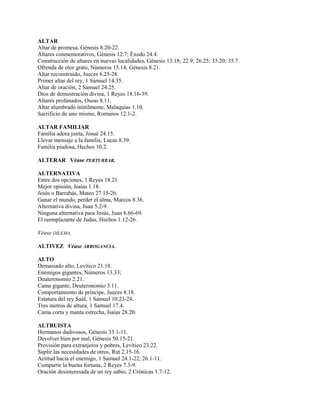 ALTAR
Altar de promesa, Génesis 8.20-22.
Altares conmemorativos, Génesis 12.7; Éxodo 24.4.
Construcción de altares en nuevas localidades, Génesis 13.18; 22.9; 26.25; 33.20; 35.7.
Ofrenda de olor grato, Números 15.14; Génesis 8.21.
Altar reconstruido, Jueces 6.25-28.
Primer altar del rey, 1 Samuel 14.35.
Altar de oración, 2 Samuel 24.25.
Dios de demostración divina, 1 Reyes 18.16-39.
Altares profanados, Oseas 8.11.
Altar alumbrado inútilmente, Malaquías 1.10.
Sacrificio de uno mismo, Romanos 12.1-2.
ALTAR FAMILIAR
Familia adora junta, Josué 24.15.
Llevar mensaje a la familia, Lucas 8.39.
Familia piadosa, Hechos 10.2.
ALTERAR Véase PERTURBAR.
ALTERNATIVA
Entre dos opciones, 1 Reyes 18.21.
Mejor opinión, Isaías 1.18.
Jesús o Barrabás, Mateo 27.15-26.
Ganar el mundo, perder el alma, Marcos 8.36.
Alternativa divina, Juan 5.2-9.
Ninguna alternativa para Jesús, Juan 6.66-69.
El reemplazante de Judas, Hechos 1.12-26.
Véase DILEMA.
ALTIVEZ Véase ARROGANCIA.
ALTO
Demasiado alto, Levítico 21.18.
Enemigos gigantes, Números 13.33;
Deuteronomio 2.21.
Cama gigante, Deuteronomio 3.11.
Comportamiento de príncipe, Jueces 8.18.
Estatura del rey Saúl, 1 Samuel 10.23-24.
Tres metros de altura, 1 Samuel 17.4.
Cama corta y manta estrecha, Isaías 28.20.
ALTRUISTA
Hermanos dadivosos, Génesis 33.1-11.
Devolver bien por mal, Génesis 50.15-21.
Provisión para extranjeros y pobres, Levítico 23.22.
Suplir las necesidades de otros, Rut 2.15-16.
Actitud hacia el enemigo, 1 Samuel 24.1-22; 26.1-11.
Compartir la buena fortuna, 2 Reyes 7.3-9.
Oración desinteresada de un rey sabio, 2 Crónicas 1.7-12.
 