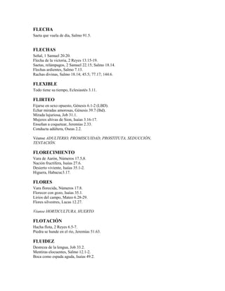 FLECHA
Saeta que vuela de día, Salmo 91.5.
FLECHAS
Señal, 1 Samuel 20.20.
Flecha de la victoria, 2 Reyes 13.15-19.
Saetas, relámpagos, 2 Samuel 22.15; Salmo 18.14.
Flechas ardientes, Salmo 7.13.
Rachas divinas, Salmo 18.14; 45.5; 77.17; 144.6.
FLEXIBLE
Todo tiene su tiempo, Eclesiastés 3.11.
FLIRTEO
Fijarse en sexo opuesto, Génesis 6.1-2 (LBD).
Echar miradas amorosas, Génesis 39.7 (lbd).
Mirada lujuriosa, Job 31.1.
Mujeres altivas de Sion, Isaías 3.16-17.
Enseñan a coquetear, Jeremías 2.33.
Conducta adúltera, Oseas 2.2.
Véanse ADULTERIO, PROMISCUIDAD, PROSTITUTA, SEDUCCIÓN,
TENTACIÓN.
FLORECIMIENTO
Vara de Aarón, Números 17.5,8.
Nación fructífera, Isaías 27.6.
Desierto viviente, Isaías 35.1-2.
Higuera, Habacuc3.17.
FLORES
Vara florecida, Números 17.8.
Florecer con gozo, Isaías 35.1.
Lirios del campo, Mateo 6.28-29.
Flores silvestres, Lucas 12.27.
Véanse HORTICULTURA, HUERTO
FLOTACIÓN
Hacha flota, 2 Reyes 6.5-7.
Piedra se hunde en el río, Jeremías 51.63.
FLUIDEZ
Destreza de la lengua, Job 33.2.
Mentiras elocuentes, Salmo 12.1-2.
Boca como espada aguda, Isaías 49.2.
 