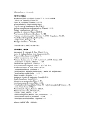 Véanse discurso, elocuencia.
FORASTERO
Regla de oro hacía extranjeros, Éxodo 22.21; Levítico 19.34.
Cortesía con forasteros, Éxodo 23.9.
Temor de extranjeros, Números 13.17-33.
Ministro forastero, Deuteronomio 18.6-8.
Cortesía especial para forastero, Rut 2.14-18.
Malinterpretan buen gesto de extranjero, 2 Samuel 10.1-4.
Refugio para forasteros, Job 31.32.
Identidad de extranjero, Marcos 14.13-15.
Posar en casas de desconocidos, Lucas 10.5-12.
Forastero con recomendación, 1 Corintios 16.10-11. Hospedador, Tito 1.8.
No olvidarse de hospitalidad, Hebreos 13.2.
Compañerismo, Santiago 2.1-4.
Amor por forasteros, 1 Pedro 4.9.
Véanse EXTRANJERO, XENOFOBIA.
FORMALIDAD
Inconsciente de presencia de Dios, Génesis 28.16.
Muros de ciudades hasta el cielo, Deuteronomio 9.1.
Pesas, medidas, Deuteronomio 25.13-16.
No faltó a su promesa, Josué 21.45.
Promesas divinas, Josué 23.14-15; 2 Crónicas 6.4,14-15; Hebreos 6.18.
Uno con Dios es mayoría, 1 Samuel 14.6-14.
Informalidad, dependencia, 1 Crónicas 21.17.
Más que actuación religiosa, Salmo 51.16-17; 69.30-31.
Misericordia eterna de Dios, Salmo 136.1-26.
Confianza traicionada, Proverbios 11.13.
Formalidad en la adoración, Eclesiastés 5.1; Oseas 6.6; Miqueas 6.6-7.
Formalidad sin sentido, Isaías 1.13; 29.13.
Aguas inestables, Jeremías 15.18.
Vestiduras formales de sacerdotes, Ezequiel 42.14.
Simple formalismo, Amos 5.21-23.
Vestiduras de rey y profeta, Mateo 11.7-9.
Lavar manos antes de comer, Mateo 15.1-2.
Formalidad irreal, Mateo 23.23.; Calatas 4.9-11; Colosenses 2.20; 2 Timoteo 3.1-5.
«Mira, Señor», Lucas 19.8 (vp).
Actuación de la religión, Romanos 2.17-29.
Administradores fieles, 1 Corintios 4.2.
Fidelidad formal, Efesios 5.15-16.
Formalidad espiritual, Efesios 6.5-8; Colosenses 3.23-24.
Formalidad sin supervisar, Filipenses 2.12-13.
Formalismo anterior de Pablo, Filipenses 3.4-7.
Véanse ADORACIÓN, LITURGIA.
 