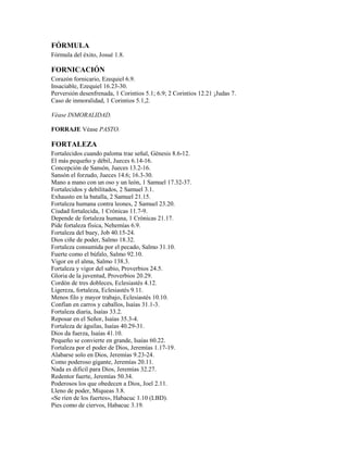 FÓRMULA
Fórmula del éxito, Josué 1.8.
FORNICACIÓN
Corazón fornicario, Ezequiel 6.9.
Insaciable, Ezequiel 16.23-30.
Perversión desenfrenada, 1 Corintios 5.1; 6.9; 2 Corintios 12.21 ¡Judas 7.
Caso de inmoralidad, 1 Corintios 5.1,2.
Véase INMORALIDAD.
FORRAJE Véase PASTO.
FORTALEZA
Fortalecidos cuando paloma trae señal, Génesis 8.6-12.
El más pequeño y débil, Jueces 6.14-16.
Concepción de Sansón, Jueces 13.2-16.
Sansón el forzudo, Jueces 14.6; 16.3-30.
Mano a mano con un oso y un león, 1 Samuel 17.32-37.
Fortalecidos y debilitados, 2 Samuel 3.1.
Exhausto en la batalla, 2 Samuel 21.15.
Fortaleza humana contra leones, 2 Samuel 23.20.
Ciudad fortalecida, 1 Crónicas 11.7-9.
Depende de fortaleza humana, 1 Crónicas 21.17.
Pide fortaleza física, Nehemías 6.9.
Fortaleza del buey, Job 40.15-24.
Dios ciñe de poder, Salmo 18.32.
Fortaleza consumida por el pecado, Salmo 31.10.
Fuerte como el búfalo, Salmo 92.10.
Vigor en el alma, Salmo 138.3.
Fortaleza y vigor del sabio, Proverbios 24.5.
Gloria de la juventud, Proverbios 20.29.
Cordón de tres dobleces, Eclesiastés 4.12.
Ligereza, fortaleza, Eclesiastés 9.11.
Menos filo y mayor trabajo, Eclesiastés 10.10.
Confían en carros y caballos, Isaías 31.1-3.
Fortaleza diaria, Isaías 33.2.
Reposar en el Señor, Isaías 35.3-4.
Fortaleza de águilas, Isaías 40.29-31.
Dios da fuerza, Isaías 41.10.
Pequeño se convierte en grande, Isaías 60.22.
Fortaleza por el poder de Dios, Jeremías 1.17-19.
Alabarse solo en Dios, Jeremías 9.23-24.
Como poderoso gigante, Jeremías 20.11.
Nada es difícil para Dios, Jeremías 32.27.
Redentor fuerte, Jeremías 50.34.
Poderosos los que obedecen a Dios, Joel 2.11.
Lleno de poder, Miqueas 3.8.
«Se ríen de los fuertes», Habacuc 1.10 (LBD).
Pies como de ciervos, Habacuc 3.19.
 