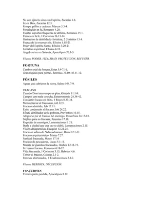 No con ejército sino con Espíritu, Zacarías 4.6.
Fe en Dios, Zacarías 12.5.
Rompe grillos y cadenas, Marcos 5.3-4.
Fortalecido en fe, Romanos 4.20.
Fuertes soportan flaquezas de débiles, Romanos 15.1.
Firmes en la fe, 1 Corintios 16.13-14.
Ilustración de debilidad y fortaleza, 2 Corintios 13.4.
Fuerza de la resurrección, Efesios 1.18-21.
Poder del Espíritu Santo, Efesios 3.20-21.
Fortaleza espiritual, Efesios 6.10.
Ángel encierra a Satanás, Apocalipsis 20.1-3.
Véanse PODER, VITALIDAD, PROTECCIÓN, REFUGIO.
FORTUNA
Cambio total de fortuna, Ester 5.9-7.10.
Gran riqueza para pobres, Jeremías 39.10; 40.11-12.
FÓSILES
Aguas que cubrieron la tierra, Salmo 104.7-9.
FRACASO
Cuando Dios interrumpe un plan, Génesis 11.1-9.
Campos con mala cosecha, Deuteronomio 28.38-42.
Convertir fracaso en éxito, 1 Reyes 8.33-34.
Menospreciar al fracasado, Job 12.5.
Fracaso admitido, Job 17.11.
Éxito condenado al fracaso, Job 24.22.
Efecto debilitador de la pobreza, Proverbios 10.15.
Alegrarse por el fracaso del enemigo, Proverbios 24.17-18.
Súplica para no fracasar, Jeremías 17.18.
Regocijo de enemigos, Lamentaciones 1.21.
Burla a ciudad que una vez se alabó, Lamentaciones 2.15.
Visión desaparecida, Ezequiel 12.22-25.
Fracasan sabios de Nabucodonosor, Daniel 2.1-11.
Fracaso arquitectónico, Mateo 7.27.
Sanidad fracasada, Mateo 17.16
Fracaso de pescadores, Lucas 5.1-11.
Muerte de guardias fracasados, Hechos 12.18-19.
Fe versus fracaso, Romanos 4.18-22.
Vida fracasada, 1 Corintios 3.15; Hebreos 4,6.
Temor al fracaso, Gálatas 2.1-2.
Reveses afortunados, 1 Tesalonicenses 2.1-2.
Véanse DERROTA, DECEPCIÓN.
FRACCIONES
Tercera parte perdida, Apocalipsis 8.12.
 