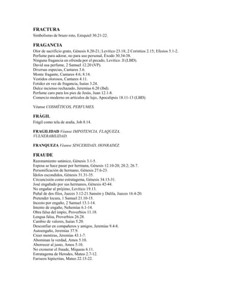 FRACTURA
Simbolismo de brazo roto, Ezequiel 30.21-22.
FRAGANCIA
Olor de sacrificio grato, Génesis 8.20-21; Levítico 23.18; 2 Corintios 2.15; Efesios 5.1-2.
Perfume para adorar, no para uso personal, Éxodo 30.34-38.
Ninguna fragancia en ofrenda por el pecado, Levítico .ll (LBD).
David usa perfume, 2 Samuel 12.20 (VP).
Diversas especias, Cantares 3.6.
Monte fragante, Cantares 4.6; 8.14.
Vestidos olorosos, Cantares 4.11.
Fetidez en vez de fragancia, Isaías 3.24.
Dulce incienso rechazado, Jeremías 6.20 (lbd).
Perfume caro para los pies de Jesús, Juan 12.1-8.
Comercio moderno en artículos de lujo, Apocalipsis 18.11-13 (LBD).
Véanse COSMÉTICOS, PERFUMES.
FRÁGIL
Frágil como tela de araña, Job 8.14.
FRAGILIDAD Véanse IMPOTENCIA, FLAQUEZA,
VULNERABILIDAD.
FRANQUEZA Véanse SINCERIDAD, HONRADEZ.
FRAUDE
Razonamiento satánico, Génesis 3.1-5.
Esposa se hace pasar por hermana, Génesis 12.10-20; 20.2; 26.7.
Personificación de hermano, Génesis 27.6-23.
Ídolos escondidos, Génesis 31.31-35.
Circuncisión como estratagema, Génesis 34.13-31.
José engañado por sus hermanos, Génesis 42-44.
No engañar al prójimo, Levítico 19.13.
Puñal de dos filos, Jueces 3.12-21.Sansón y Dalila, Jueces 16.4-20.
Pretender locura, 1 Samuel 21.10-15.
Incesto por engaño, 2 Samuel 13.1-14.
Intento de engaño, Nehemías 6.1-14.
Obra falsa del impío, Proverbios 11.18.
Lengua falsa, Proverbios 26.28.
Cambio de valores, Isaías 5.20.
Desconfiar en compañeros y amigos, Jeremías 9.4-8.
Autoengaño, Jeremías 37.9.
Creer mentiras, Jeremías 43.1-7.
Abominan la verdad, Amos 5.10.
Aborrecer al justo, Amos 5.10.
No exonerar el fraude, Miqueas 6.11.
Estratagema de Herodes, Mateo 2.7-12.
Fariseos hipócritas, Mateo 22.15-22.
 