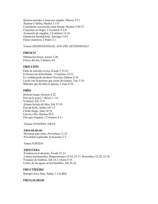 Quieren prender a Jesús por engaño, Marcos 14.1.
Ananías y Safira, Hechos 5.1-9.
Consideran conversión como fraude, Hechos 9.26-27.
Creyentes en litigio, 1 Corintios 6.3-8.
Acusación de engañar, 2 Corintios 12.16.
Ganancias fraudulentas, Santiago 5.4-5.
Falsos maestros, 2 Pedro 2.1.
Véanse DESHONESTIDAD, ENGAÑO, HETERODOXIA.
FRESCO
Habitación fresca, Jueces 3.20.
Fresco del día, Cantares 4.6.
FRICCIÓN
Falta de armonía cívica, Éxodo 5.15-21.
Evitemos las dificultades, 1 Corintios 10.32.
La verdad puede producir fricción, Gálatas 4.16.
Lucha con la persona que causa divisiones, Tito 3.10.
Métodos que dividen la iglesia, 3 Juan 9-10.
FRÍO
Invierno largo, Génesis 8.22.
Frío en la vejez, 1 Reyes 1.1-4.
Ventisca, Job 37.9.
Aliento helado de Dios, Job 37.10.
Frío de hielo, Salmo 147.17.
Cálido fuego, Juan 18.18.
Lluvia y frío, Hechos 28.2.
Frío que traspasa, 1 Corintios 4.11.
Véanse INVIERNO, NIEVE.
FRIVOLIDAD
Hermosa pero tonta, Proverbios 11.22.
Frivolidad explorada, Eclesiastés 2.3.
Véase FLIRTEO.
FRONTERA
Frontera en el desierto, Éxodo 23.31.
Límites permanentes, Deuteronomio 19.14; 27.17; Proverbios 22.28; 23.10.
Traspaso de linderos, Job 24.2; Oseas 5.10.
Límite de las aguas en luz/tinieblas, Job 26.10.
FRUCTÍFERO
Siempre lleva fruto, Salmo 1.3 (LBD).
FRUGALIDAD
 
