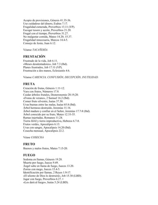 Acopio de provisiones, Génesis 41.35-36.
Uso cuidadoso del dinero, Esdras 7.17.
Frugalidad esmerada, Proverbios 13.11 (VP).
Escoger tesoro y aceite, Proverbios 21.20.
Frugal con el tiempo, Proverbios 31.27.
No malgastar comida, Mateo 14.20; 15.37.
Frugalidad innecesaria, Marcos 14.4-5.
Consejo de Jesús, Juan 6.12.
Véanse TACAÑERÍA.
FRUSTACIÓN
Frustrado de la vida, Job 6.11.
«Meses desalentadores», Job 7.3 (lbd).
Planes frustrados, Job 17.11 (VP).
Frustración a dos manos, Eclesiastés 4.6.
Véanse CARENCIA, CONFUSIÓN, DECEPCIÓN, INUTILIDAD.
FRUTA
Creación de frutas, Génesis 1.11-12.
Vara con frutos, Números 17.8.
Cuidar árboles frutales, Deuteronomio 20.19,20.
«Frutas de verano», 2 Samuel 16.2 (lbd).
Comer fruto silvestre, Isaías 37.30.
Uvas buenas entre las malas, Isaías 65.8 (lbd).
Árbol hermoso destruido, Jeremías 11.16.
Árbol maduro y confiar en el Señor, Jeremías 17.7-8 (lbd).
Árbol conocido por su fruto, Mateo 12.33-35.
Ramas injertadas, Romanos 11.24.
Tierra fértil y tierra improductiva, Hebreos 6.7-8.
Frutos verdes, Apocalipsis 6.13.
Uvas con sangre, Apocalipsis 14.20 (lbd).
Cosecha mensual, Apocalipsis 22.2.
Véase COSECHA
FRUTO
Buenos y malos frutos, Mateo 7.15-20.
FUEGO
Sodoma en llamas, Génesis 19.28.
Muerte por fuego, Jueces 9.49.
Ángel sube en llama de fuego, Jueces 13.20.
Zorras con mego, Jueces 15.4-5.
Identificación por llamas, 2 Reyes 1.9-17.
«El aliento de Dios lo destruirá», Job 15.30 (LBD).
Jugar con fuego, Proverbios 6.27. •
«Los dará al fuego», Isaías 5.24 (LBD).
 