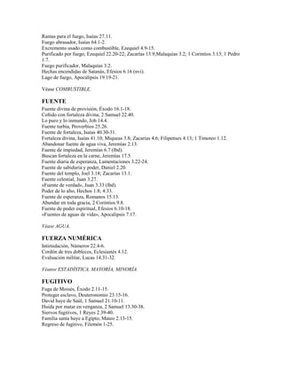 Ramas para el fuego, Isaías 27.11.
Fuego abrasador, Isaías 64.1-2.
Excremento usado como combustible, Ezequiel 4.9-15.
Purificado por fuego, Ezequiel 22.20-22; Zacarías 13.9;Malaquías 3.2; 1 Corintios 3.13; 1 Pedro
1.7.
Fuego purificador, Malaquías 3.2.
Hechas encendidas de Satanás, Efesios 6.16 (nvi).
Lago de fuego, Apocalipsis 19.19-21.
Véase COMBUSTIBLE.
FUENTE
Fuente divina de provisión, Éxodo 16.1-18.
Ceñido con fortaleza divina, 2 Samuel 22.40.
Lo puro y lo inmundo, Job 14.4.
Fuente turbia, Proverbios 25.26.
Fuente de fortaleza, Isaías 40.30-31.
Fortaleza divina, Isaías 41.10; Miqueas 3.8; Zacarías 4.6; Filipenses 4.13; 1 Timoteo 1.12.
Abandonar fuente de agua viva, Jeremías 2.13.
Fuente de impiedad, Jeremías 6.7 (lbd).
Buscan fortaleza en la carne, Jeremías 17.5.
Fuente diaria de esperanza, Lamentaciones 3.22-24.
Fuente de sabiduría y poder, Daniel 2.20.
Fuente del templo, Joel 3.18; Zacarías 13.1.
Fuente celestial, Juan 3.27.
«Fuente de verdad», Juan 3.33 (lbd).
Poder de lo alto, Hechos 1.8; 4.33.
Fuente de esperanza, Romanos 15.13.
Abundar en toda gracia, 2 Corintios 9.8.
Fuente de poder espiritual, Efesios 6.10-18.
«Fuentes de aguas de vida», Apocalipsis 7.17.
Véase AGUA.
FUERZA NUMÉRICA
Intimidación, Números 22.4-6.
Cordón de tres dobleces, Eclesiastés 4.12.
Evaluación militar, Lucas 14.31-32.
Véanse ESTADÍSTICA, MAYORÍA, MINORÍA.
FUGITIVO
Fuga de Moisés, Éxodo 2.11-15.
Proteger esclavo, Deuteronomio 23.15-16.
David huye de Saúl, 1 Samuel 21.10-11.
Huida por matar en venganza, 2 Samuel 13.30-38.
Siervos fugitivos, 1 Reyes 2.39-40.
Familia santa huye a Egipto, Mateo 2.13-15.
Regreso de fugitivo, Filemón 1-25.
 